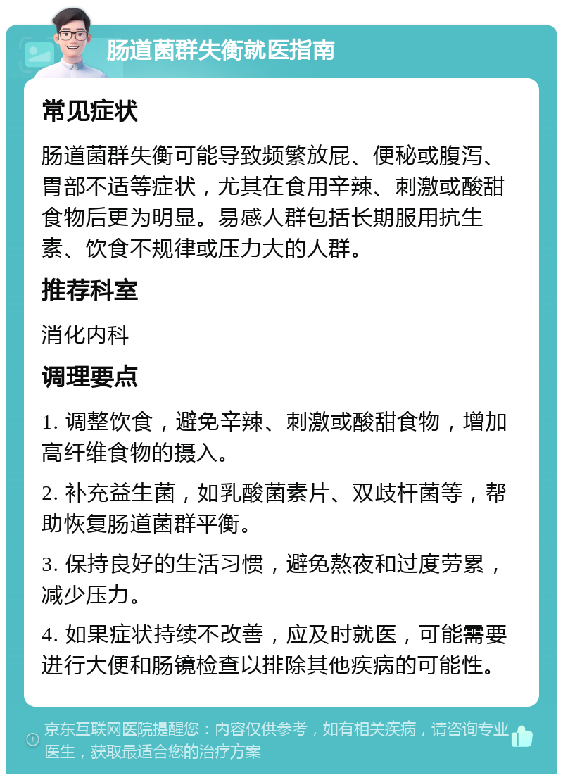 肠道菌群失衡就医指南 常见症状 肠道菌群失衡可能导致频繁放屁、便秘或腹泻、胃部不适等症状，尤其在食用辛辣、刺激或酸甜食物后更为明显。易感人群包括长期服用抗生素、饮食不规律或压力大的人群。 推荐科室 消化内科 调理要点 1. 调整饮食，避免辛辣、刺激或酸甜食物，增加高纤维食物的摄入。 2. 补充益生菌，如乳酸菌素片、双歧杆菌等，帮助恢复肠道菌群平衡。 3. 保持良好的生活习惯，避免熬夜和过度劳累，减少压力。 4. 如果症状持续不改善，应及时就医，可能需要进行大便和肠镜检查以排除其他疾病的可能性。