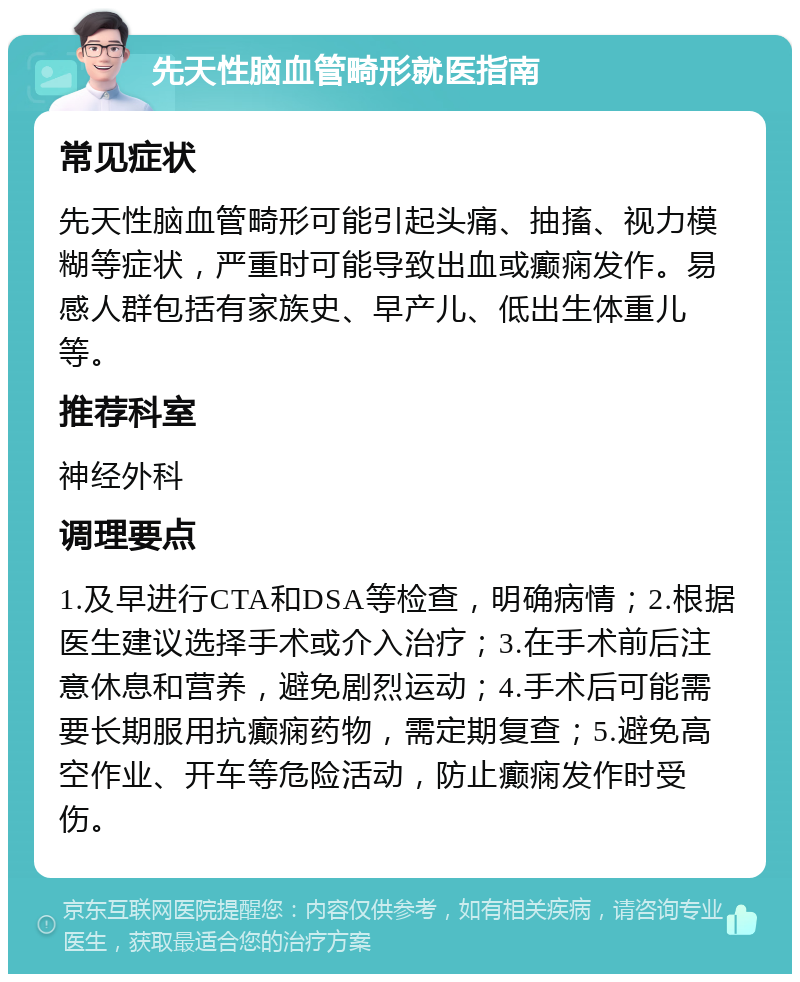 先天性脑血管畸形就医指南 常见症状 先天性脑血管畸形可能引起头痛、抽搐、视力模糊等症状，严重时可能导致出血或癫痫发作。易感人群包括有家族史、早产儿、低出生体重儿等。 推荐科室 神经外科 调理要点 1.及早进行CTA和DSA等检查，明确病情；2.根据医生建议选择手术或介入治疗；3.在手术前后注意休息和营养，避免剧烈运动；4.手术后可能需要长期服用抗癫痫药物，需定期复查；5.避免高空作业、开车等危险活动，防止癫痫发作时受伤。