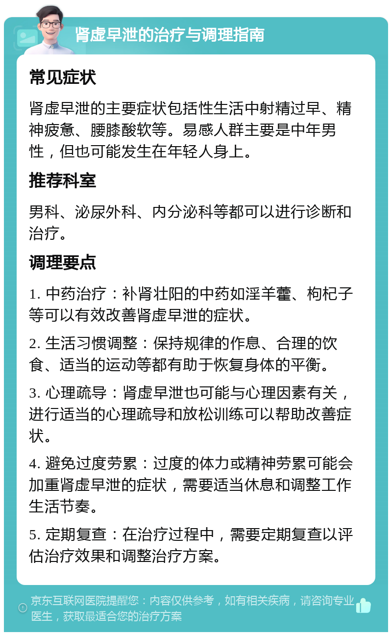 肾虚早泄的治疗与调理指南 常见症状 肾虚早泄的主要症状包括性生活中射精过早、精神疲惫、腰膝酸软等。易感人群主要是中年男性，但也可能发生在年轻人身上。 推荐科室 男科、泌尿外科、内分泌科等都可以进行诊断和治疗。 调理要点 1. 中药治疗：补肾壮阳的中药如淫羊藿、枸杞子等可以有效改善肾虚早泄的症状。 2. 生活习惯调整：保持规律的作息、合理的饮食、适当的运动等都有助于恢复身体的平衡。 3. 心理疏导：肾虚早泄也可能与心理因素有关，进行适当的心理疏导和放松训练可以帮助改善症状。 4. 避免过度劳累：过度的体力或精神劳累可能会加重肾虚早泄的症状，需要适当休息和调整工作生活节奏。 5. 定期复查：在治疗过程中，需要定期复查以评估治疗效果和调整治疗方案。