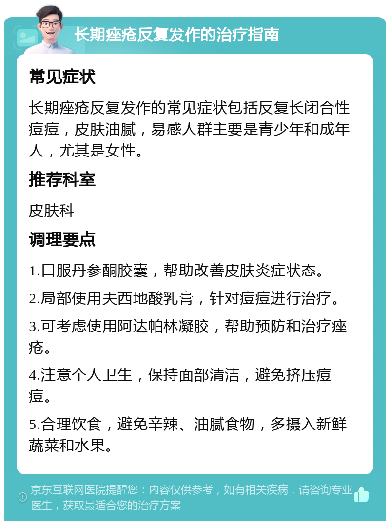 长期痤疮反复发作的治疗指南 常见症状 长期痤疮反复发作的常见症状包括反复长闭合性痘痘，皮肤油腻，易感人群主要是青少年和成年人，尤其是女性。 推荐科室 皮肤科 调理要点 1.口服丹参酮胶囊，帮助改善皮肤炎症状态。 2.局部使用夫西地酸乳膏，针对痘痘进行治疗。 3.可考虑使用阿达帕林凝胶，帮助预防和治疗痤疮。 4.注意个人卫生，保持面部清洁，避免挤压痘痘。 5.合理饮食，避免辛辣、油腻食物，多摄入新鲜蔬菜和水果。