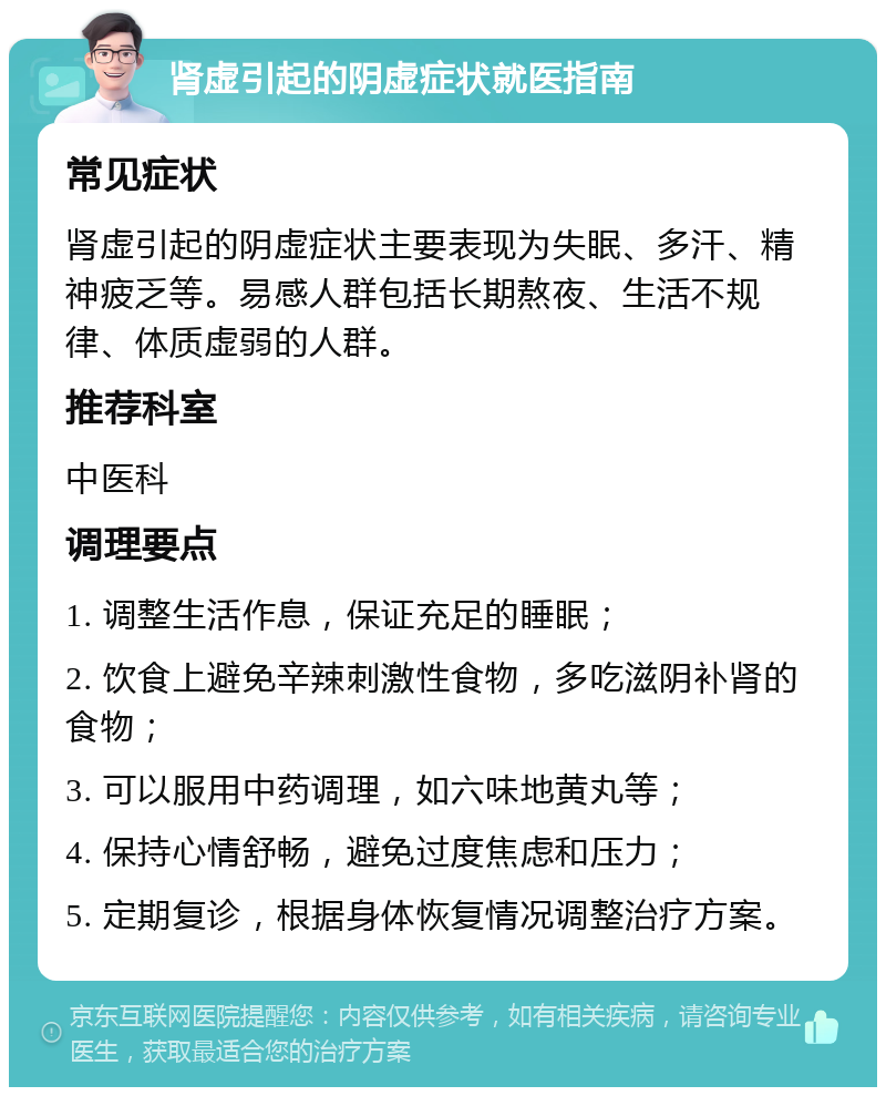 肾虚引起的阴虚症状就医指南 常见症状 肾虚引起的阴虚症状主要表现为失眠、多汗、精神疲乏等。易感人群包括长期熬夜、生活不规律、体质虚弱的人群。 推荐科室 中医科 调理要点 1. 调整生活作息，保证充足的睡眠； 2. 饮食上避免辛辣刺激性食物，多吃滋阴补肾的食物； 3. 可以服用中药调理，如六味地黄丸等； 4. 保持心情舒畅，避免过度焦虑和压力； 5. 定期复诊，根据身体恢复情况调整治疗方案。