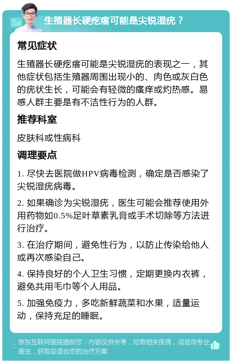 生殖器长硬疙瘩可能是尖锐湿疣？ 常见症状 生殖器长硬疙瘩可能是尖锐湿疣的表现之一，其他症状包括生殖器周围出现小的、肉色或灰白色的疣状生长，可能会有轻微的瘙痒或灼热感。易感人群主要是有不洁性行为的人群。 推荐科室 皮肤科或性病科 调理要点 1. 尽快去医院做HPV病毒检测，确定是否感染了尖锐湿疣病毒。 2. 如果确诊为尖锐湿疣，医生可能会推荐使用外用药物如0.5%足叶草素乳膏或手术切除等方法进行治疗。 3. 在治疗期间，避免性行为，以防止传染给他人或再次感染自己。 4. 保持良好的个人卫生习惯，定期更换内衣裤，避免共用毛巾等个人用品。 5. 加强免疫力，多吃新鲜蔬菜和水果，适量运动，保持充足的睡眠。