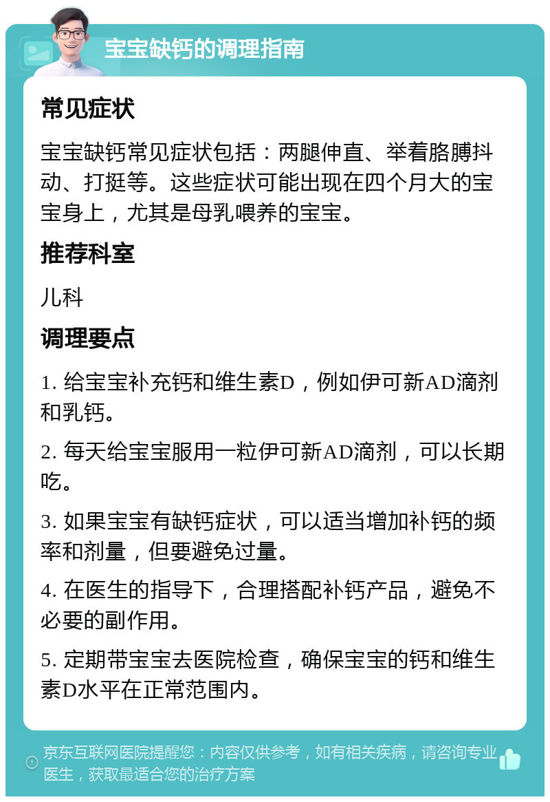 宝宝缺钙的调理指南 常见症状 宝宝缺钙常见症状包括：两腿伸直、举着胳膊抖动、打挺等。这些症状可能出现在四个月大的宝宝身上，尤其是母乳喂养的宝宝。 推荐科室 儿科 调理要点 1. 给宝宝补充钙和维生素D，例如伊可新AD滴剂和乳钙。 2. 每天给宝宝服用一粒伊可新AD滴剂，可以长期吃。 3. 如果宝宝有缺钙症状，可以适当增加补钙的频率和剂量，但要避免过量。 4. 在医生的指导下，合理搭配补钙产品，避免不必要的副作用。 5. 定期带宝宝去医院检查，确保宝宝的钙和维生素D水平在正常范围内。