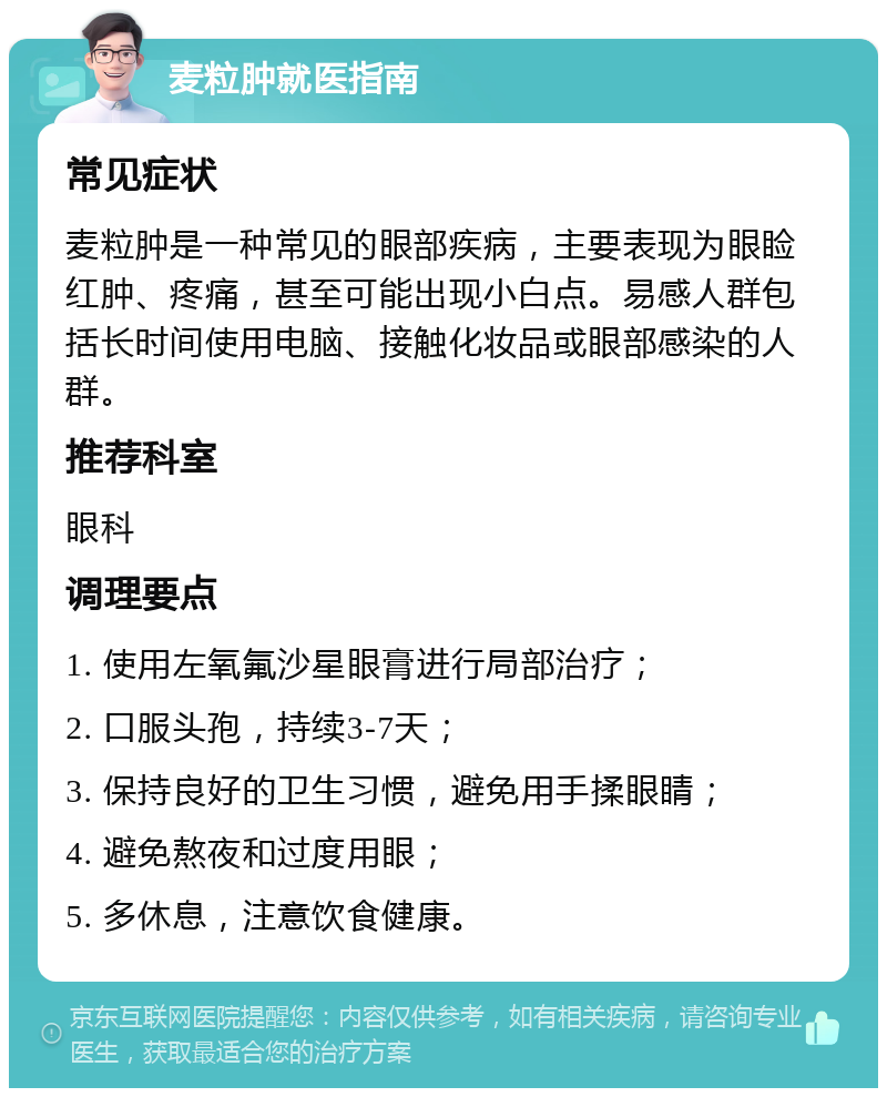 麦粒肿就医指南 常见症状 麦粒肿是一种常见的眼部疾病，主要表现为眼睑红肿、疼痛，甚至可能出现小白点。易感人群包括长时间使用电脑、接触化妆品或眼部感染的人群。 推荐科室 眼科 调理要点 1. 使用左氧氟沙星眼膏进行局部治疗； 2. 口服头孢，持续3-7天； 3. 保持良好的卫生习惯，避免用手揉眼睛； 4. 避免熬夜和过度用眼； 5. 多休息，注意饮食健康。