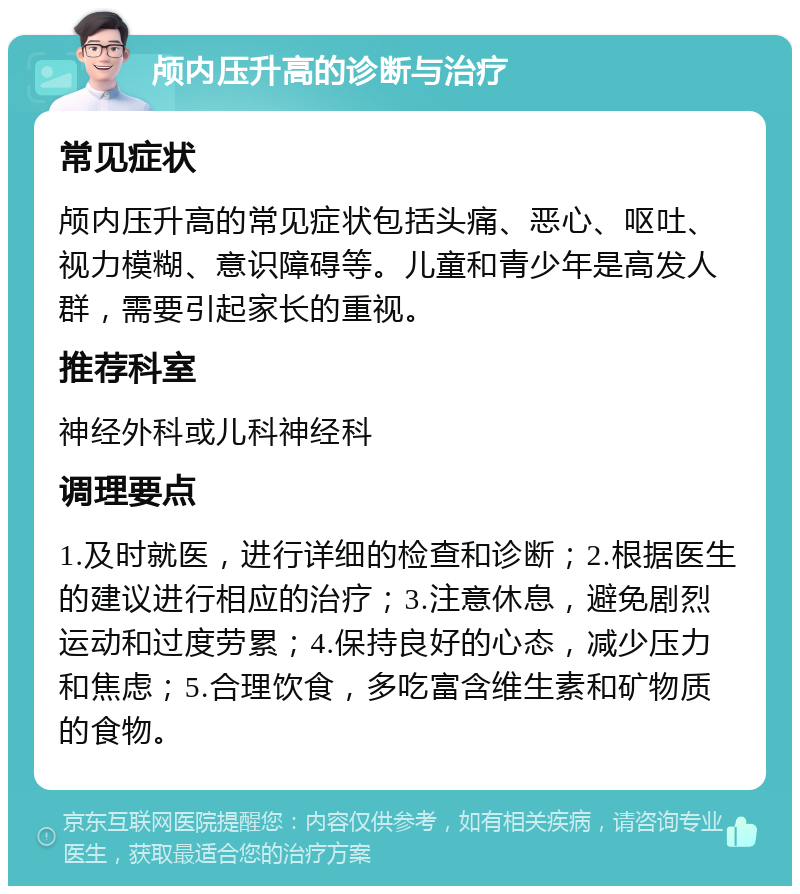 颅内压升高的诊断与治疗 常见症状 颅内压升高的常见症状包括头痛、恶心、呕吐、视力模糊、意识障碍等。儿童和青少年是高发人群，需要引起家长的重视。 推荐科室 神经外科或儿科神经科 调理要点 1.及时就医，进行详细的检查和诊断；2.根据医生的建议进行相应的治疗；3.注意休息，避免剧烈运动和过度劳累；4.保持良好的心态，减少压力和焦虑；5.合理饮食，多吃富含维生素和矿物质的食物。