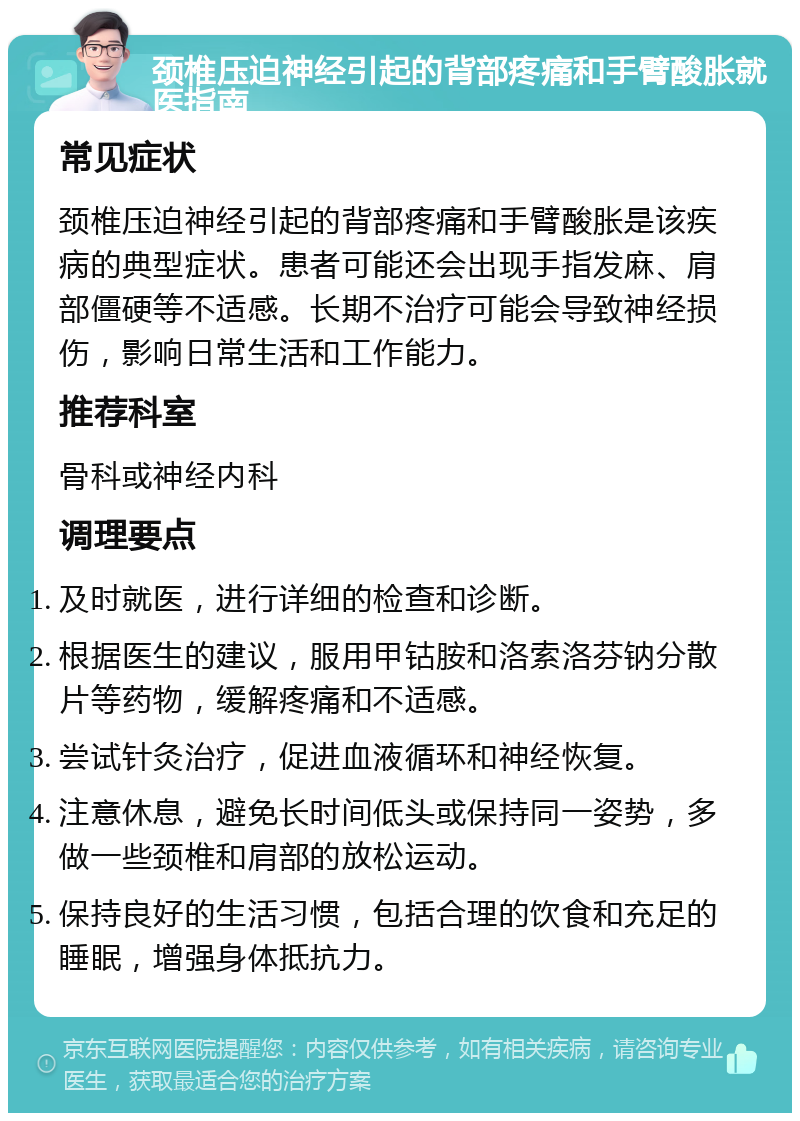 颈椎压迫神经引起的背部疼痛和手臂酸胀就医指南 常见症状 颈椎压迫神经引起的背部疼痛和手臂酸胀是该疾病的典型症状。患者可能还会出现手指发麻、肩部僵硬等不适感。长期不治疗可能会导致神经损伤，影响日常生活和工作能力。 推荐科室 骨科或神经内科 调理要点 及时就医，进行详细的检查和诊断。 根据医生的建议，服用甲钴胺和洛索洛芬钠分散片等药物，缓解疼痛和不适感。 尝试针灸治疗，促进血液循环和神经恢复。 注意休息，避免长时间低头或保持同一姿势，多做一些颈椎和肩部的放松运动。 保持良好的生活习惯，包括合理的饮食和充足的睡眠，增强身体抵抗力。