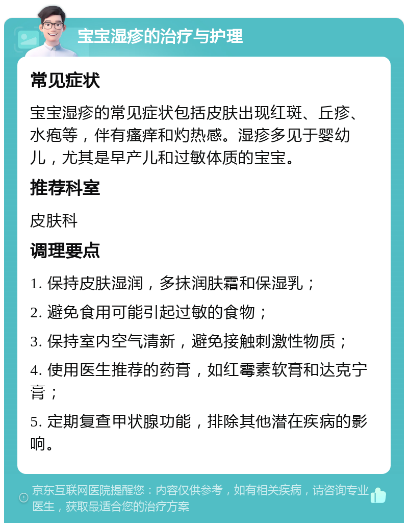 宝宝湿疹的治疗与护理 常见症状 宝宝湿疹的常见症状包括皮肤出现红斑、丘疹、水疱等，伴有瘙痒和灼热感。湿疹多见于婴幼儿，尤其是早产儿和过敏体质的宝宝。 推荐科室 皮肤科 调理要点 1. 保持皮肤湿润，多抹润肤霜和保湿乳； 2. 避免食用可能引起过敏的食物； 3. 保持室内空气清新，避免接触刺激性物质； 4. 使用医生推荐的药膏，如红霉素软膏和达克宁膏； 5. 定期复查甲状腺功能，排除其他潜在疾病的影响。