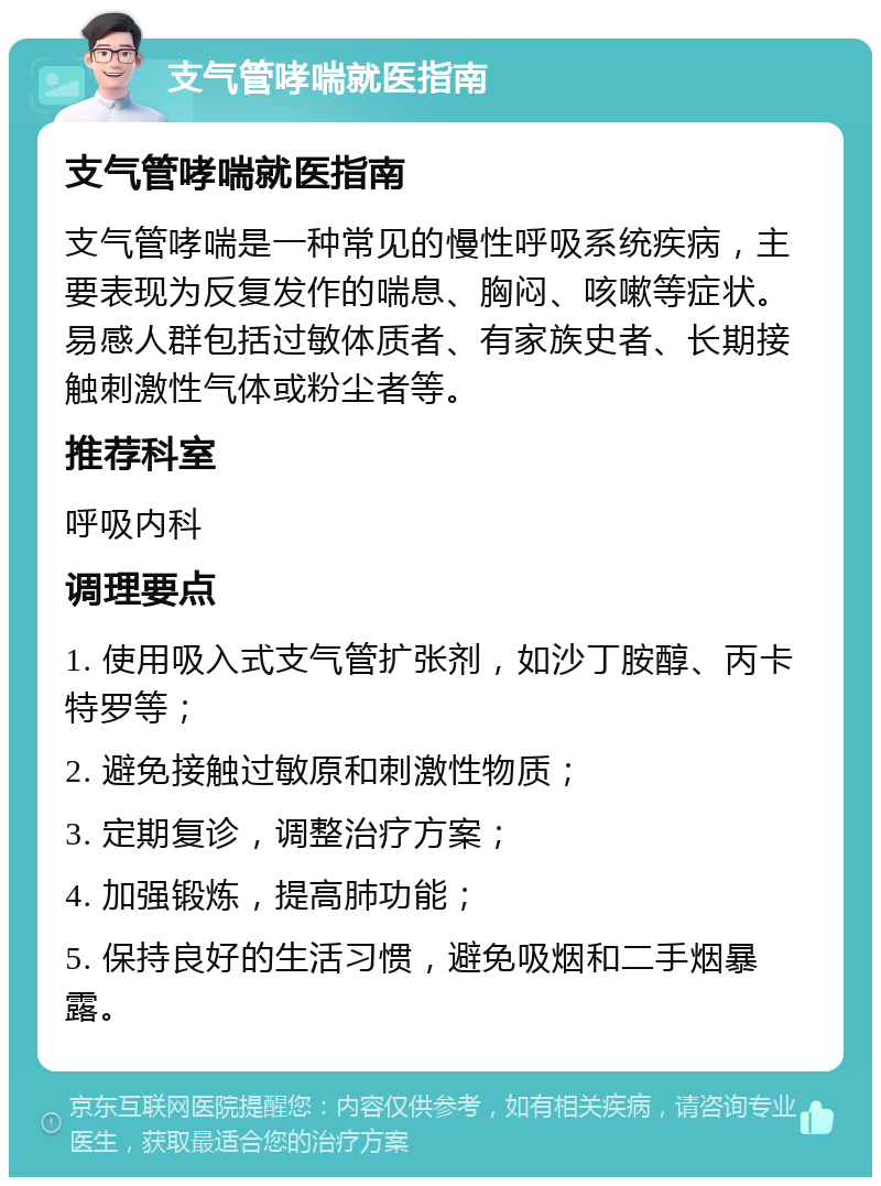 支气管哮喘就医指南 支气管哮喘就医指南 支气管哮喘是一种常见的慢性呼吸系统疾病，主要表现为反复发作的喘息、胸闷、咳嗽等症状。易感人群包括过敏体质者、有家族史者、长期接触刺激性气体或粉尘者等。 推荐科室 呼吸内科 调理要点 1. 使用吸入式支气管扩张剂，如沙丁胺醇、丙卡特罗等； 2. 避免接触过敏原和刺激性物质； 3. 定期复诊，调整治疗方案； 4. 加强锻炼，提高肺功能； 5. 保持良好的生活习惯，避免吸烟和二手烟暴露。