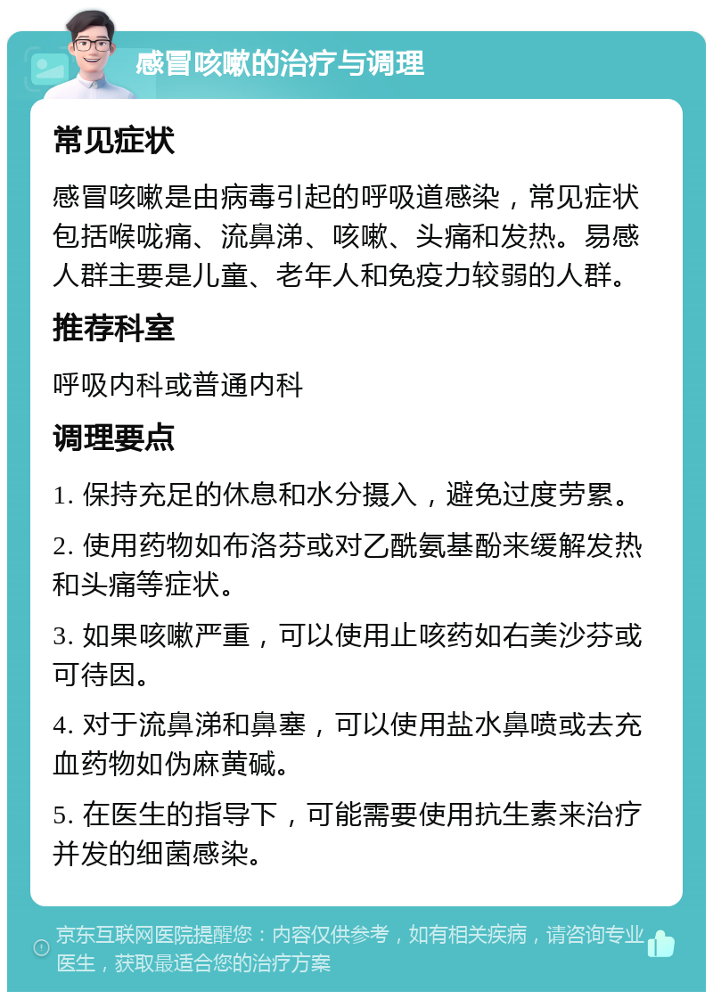 感冒咳嗽的治疗与调理 常见症状 感冒咳嗽是由病毒引起的呼吸道感染，常见症状包括喉咙痛、流鼻涕、咳嗽、头痛和发热。易感人群主要是儿童、老年人和免疫力较弱的人群。 推荐科室 呼吸内科或普通内科 调理要点 1. 保持充足的休息和水分摄入，避免过度劳累。 2. 使用药物如布洛芬或对乙酰氨基酚来缓解发热和头痛等症状。 3. 如果咳嗽严重，可以使用止咳药如右美沙芬或可待因。 4. 对于流鼻涕和鼻塞，可以使用盐水鼻喷或去充血药物如伪麻黄碱。 5. 在医生的指导下，可能需要使用抗生素来治疗并发的细菌感染。