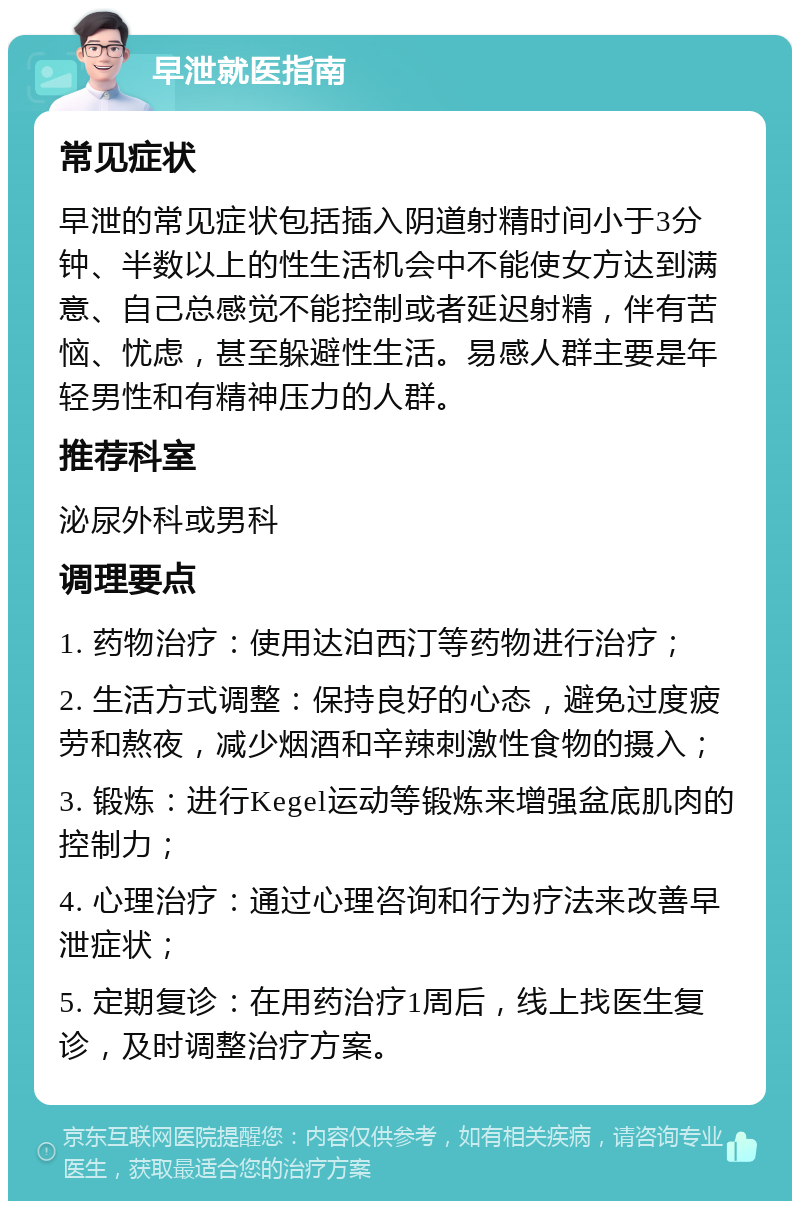 早泄就医指南 常见症状 早泄的常见症状包括插入阴道射精时间小于3分钟、半数以上的性生活机会中不能使女方达到满意、自己总感觉不能控制或者延迟射精，伴有苦恼、忧虑，甚至躲避性生活。易感人群主要是年轻男性和有精神压力的人群。 推荐科室 泌尿外科或男科 调理要点 1. 药物治疗：使用达泊西汀等药物进行治疗； 2. 生活方式调整：保持良好的心态，避免过度疲劳和熬夜，减少烟酒和辛辣刺激性食物的摄入； 3. 锻炼：进行Kegel运动等锻炼来增强盆底肌肉的控制力； 4. 心理治疗：通过心理咨询和行为疗法来改善早泄症状； 5. 定期复诊：在用药治疗1周后，线上找医生复诊，及时调整治疗方案。