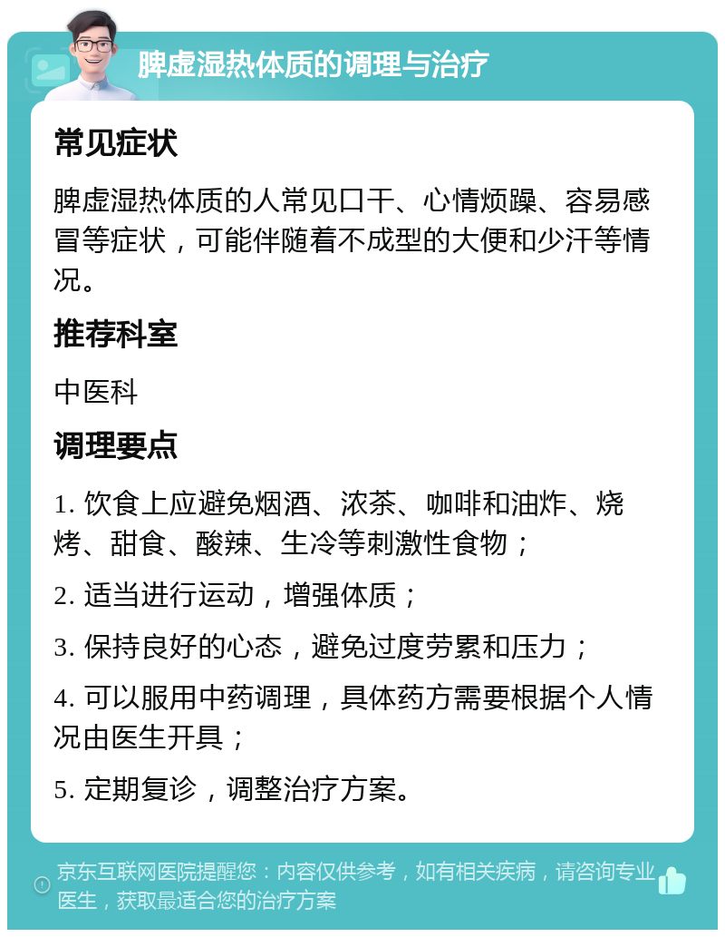 脾虚湿热体质的调理与治疗 常见症状 脾虚湿热体质的人常见口干、心情烦躁、容易感冒等症状，可能伴随着不成型的大便和少汗等情况。 推荐科室 中医科 调理要点 1. 饮食上应避免烟酒、浓茶、咖啡和油炸、烧烤、甜食、酸辣、生冷等刺激性食物； 2. 适当进行运动，增强体质； 3. 保持良好的心态，避免过度劳累和压力； 4. 可以服用中药调理，具体药方需要根据个人情况由医生开具； 5. 定期复诊，调整治疗方案。