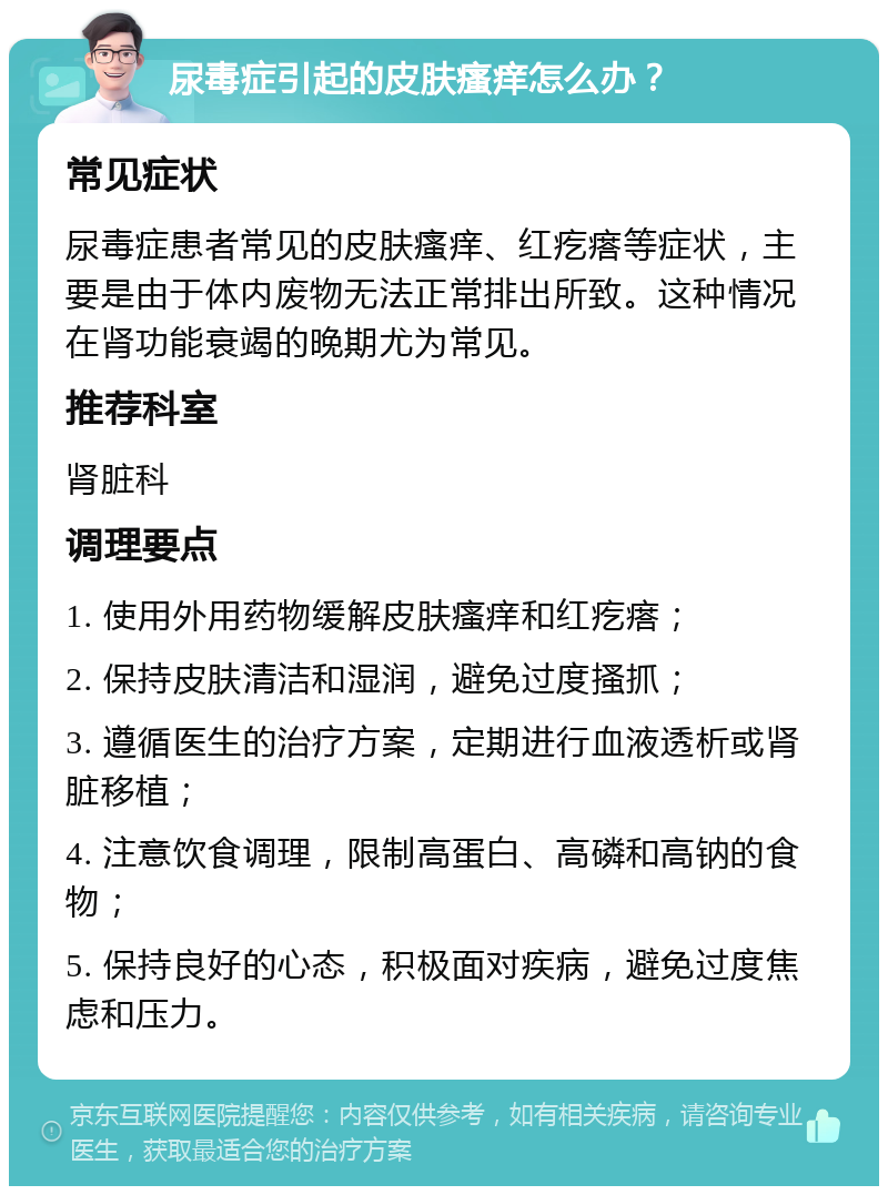 尿毒症引起的皮肤瘙痒怎么办？ 常见症状 尿毒症患者常见的皮肤瘙痒、红疙瘩等症状，主要是由于体内废物无法正常排出所致。这种情况在肾功能衰竭的晚期尤为常见。 推荐科室 肾脏科 调理要点 1. 使用外用药物缓解皮肤瘙痒和红疙瘩； 2. 保持皮肤清洁和湿润，避免过度搔抓； 3. 遵循医生的治疗方案，定期进行血液透析或肾脏移植； 4. 注意饮食调理，限制高蛋白、高磷和高钠的食物； 5. 保持良好的心态，积极面对疾病，避免过度焦虑和压力。