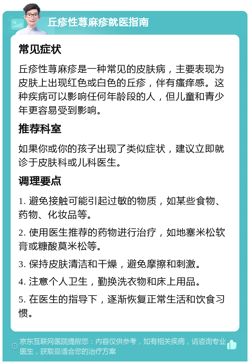 丘疹性荨麻疹就医指南 常见症状 丘疹性荨麻疹是一种常见的皮肤病，主要表现为皮肤上出现红色或白色的丘疹，伴有瘙痒感。这种疾病可以影响任何年龄段的人，但儿童和青少年更容易受到影响。 推荐科室 如果你或你的孩子出现了类似症状，建议立即就诊于皮肤科或儿科医生。 调理要点 1. 避免接触可能引起过敏的物质，如某些食物、药物、化妆品等。 2. 使用医生推荐的药物进行治疗，如地塞米松软膏或糠酸莫米松等。 3. 保持皮肤清洁和干燥，避免摩擦和刺激。 4. 注意个人卫生，勤换洗衣物和床上用品。 5. 在医生的指导下，逐渐恢复正常生活和饮食习惯。