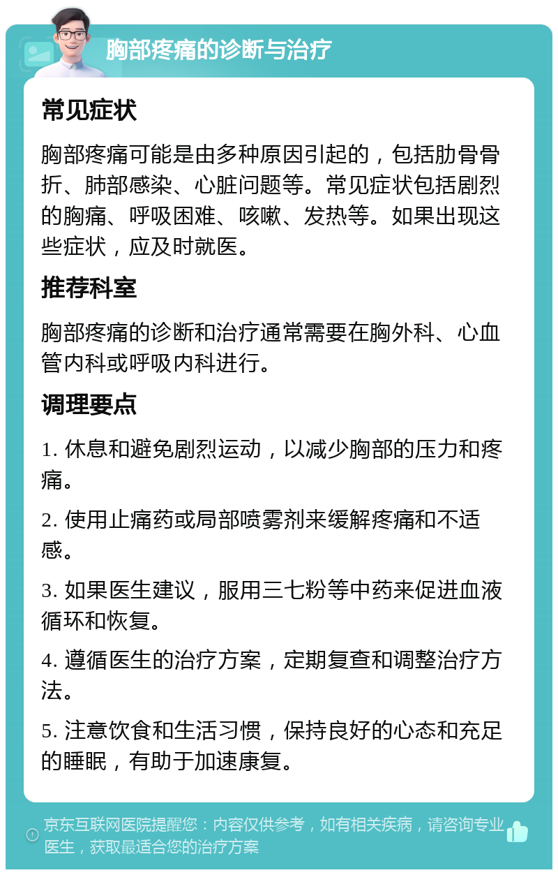 胸部疼痛的诊断与治疗 常见症状 胸部疼痛可能是由多种原因引起的，包括肋骨骨折、肺部感染、心脏问题等。常见症状包括剧烈的胸痛、呼吸困难、咳嗽、发热等。如果出现这些症状，应及时就医。 推荐科室 胸部疼痛的诊断和治疗通常需要在胸外科、心血管内科或呼吸内科进行。 调理要点 1. 休息和避免剧烈运动，以减少胸部的压力和疼痛。 2. 使用止痛药或局部喷雾剂来缓解疼痛和不适感。 3. 如果医生建议，服用三七粉等中药来促进血液循环和恢复。 4. 遵循医生的治疗方案，定期复查和调整治疗方法。 5. 注意饮食和生活习惯，保持良好的心态和充足的睡眠，有助于加速康复。