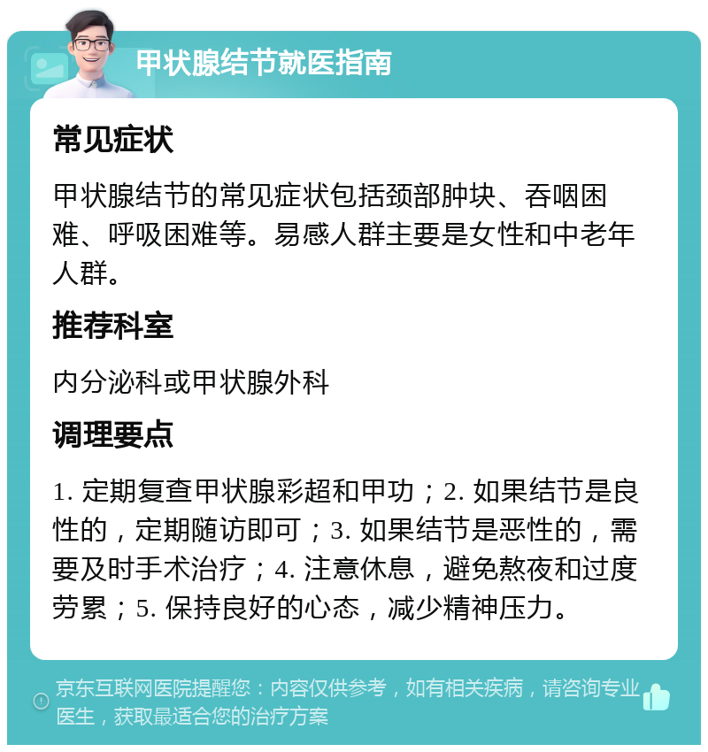 甲状腺结节就医指南 常见症状 甲状腺结节的常见症状包括颈部肿块、吞咽困难、呼吸困难等。易感人群主要是女性和中老年人群。 推荐科室 内分泌科或甲状腺外科 调理要点 1. 定期复查甲状腺彩超和甲功；2. 如果结节是良性的，定期随访即可；3. 如果结节是恶性的，需要及时手术治疗；4. 注意休息，避免熬夜和过度劳累；5. 保持良好的心态，减少精神压力。