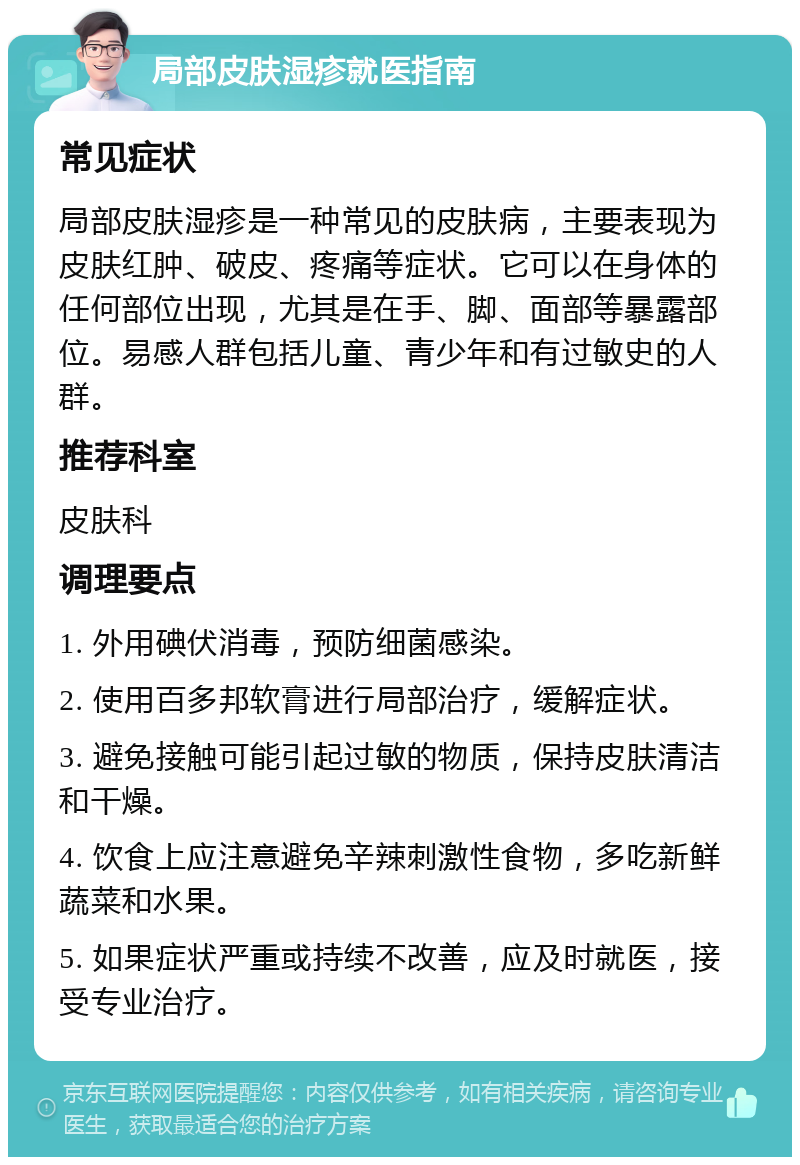 局部皮肤湿疹就医指南 常见症状 局部皮肤湿疹是一种常见的皮肤病，主要表现为皮肤红肿、破皮、疼痛等症状。它可以在身体的任何部位出现，尤其是在手、脚、面部等暴露部位。易感人群包括儿童、青少年和有过敏史的人群。 推荐科室 皮肤科 调理要点 1. 外用碘伏消毒，预防细菌感染。 2. 使用百多邦软膏进行局部治疗，缓解症状。 3. 避免接触可能引起过敏的物质，保持皮肤清洁和干燥。 4. 饮食上应注意避免辛辣刺激性食物，多吃新鲜蔬菜和水果。 5. 如果症状严重或持续不改善，应及时就医，接受专业治疗。