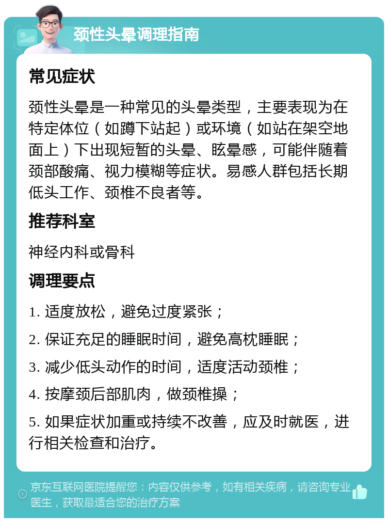 颈性头晕调理指南 常见症状 颈性头晕是一种常见的头晕类型，主要表现为在特定体位（如蹲下站起）或环境（如站在架空地面上）下出现短暂的头晕、眩晕感，可能伴随着颈部酸痛、视力模糊等症状。易感人群包括长期低头工作、颈椎不良者等。 推荐科室 神经内科或骨科 调理要点 1. 适度放松，避免过度紧张； 2. 保证充足的睡眠时间，避免高枕睡眠； 3. 减少低头动作的时间，适度活动颈椎； 4. 按摩颈后部肌肉，做颈椎操； 5. 如果症状加重或持续不改善，应及时就医，进行相关检查和治疗。