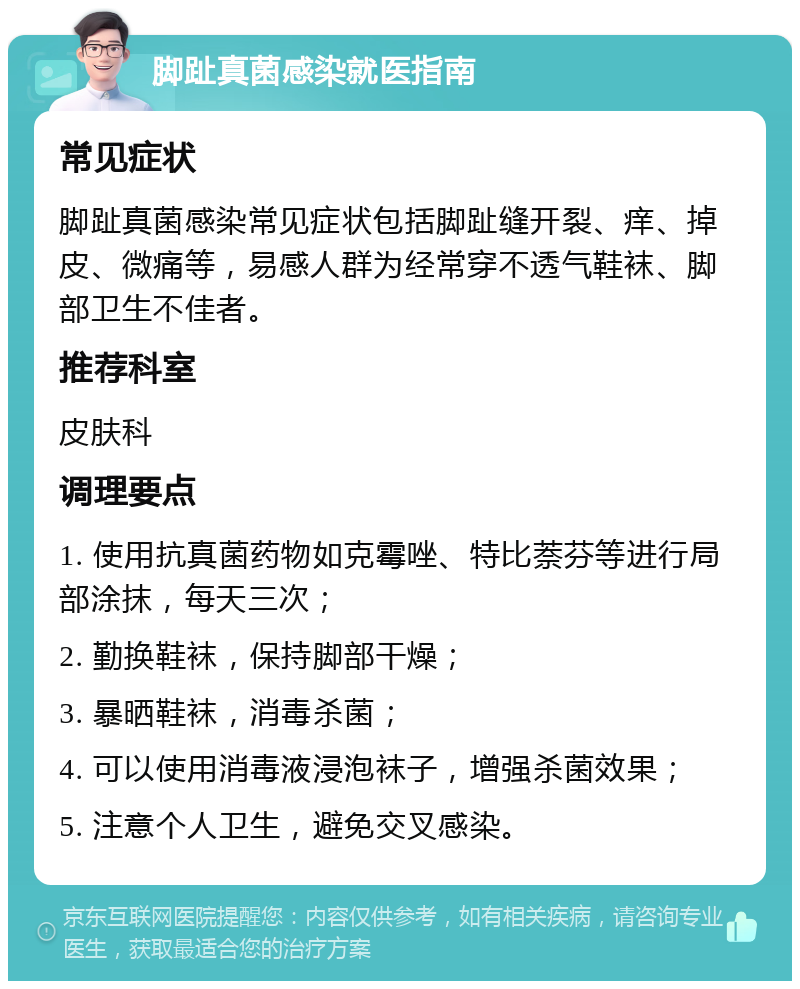 脚趾真菌感染就医指南 常见症状 脚趾真菌感染常见症状包括脚趾缝开裂、痒、掉皮、微痛等，易感人群为经常穿不透气鞋袜、脚部卫生不佳者。 推荐科室 皮肤科 调理要点 1. 使用抗真菌药物如克霉唑、特比萘芬等进行局部涂抹，每天三次； 2. 勤换鞋袜，保持脚部干燥； 3. 暴晒鞋袜，消毒杀菌； 4. 可以使用消毒液浸泡袜子，增强杀菌效果； 5. 注意个人卫生，避免交叉感染。