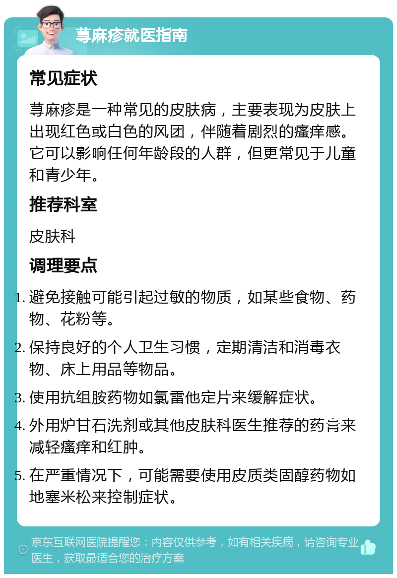 荨麻疹就医指南 常见症状 荨麻疹是一种常见的皮肤病，主要表现为皮肤上出现红色或白色的风团，伴随着剧烈的瘙痒感。它可以影响任何年龄段的人群，但更常见于儿童和青少年。 推荐科室 皮肤科 调理要点 避免接触可能引起过敏的物质，如某些食物、药物、花粉等。 保持良好的个人卫生习惯，定期清洁和消毒衣物、床上用品等物品。 使用抗组胺药物如氯雷他定片来缓解症状。 外用炉甘石洗剂或其他皮肤科医生推荐的药膏来减轻瘙痒和红肿。 在严重情况下，可能需要使用皮质类固醇药物如地塞米松来控制症状。