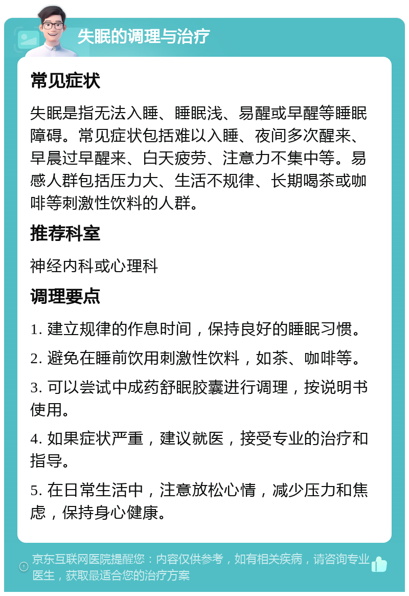 失眠的调理与治疗 常见症状 失眠是指无法入睡、睡眠浅、易醒或早醒等睡眠障碍。常见症状包括难以入睡、夜间多次醒来、早晨过早醒来、白天疲劳、注意力不集中等。易感人群包括压力大、生活不规律、长期喝茶或咖啡等刺激性饮料的人群。 推荐科室 神经内科或心理科 调理要点 1. 建立规律的作息时间，保持良好的睡眠习惯。 2. 避免在睡前饮用刺激性饮料，如茶、咖啡等。 3. 可以尝试中成药舒眠胶囊进行调理，按说明书使用。 4. 如果症状严重，建议就医，接受专业的治疗和指导。 5. 在日常生活中，注意放松心情，减少压力和焦虑，保持身心健康。