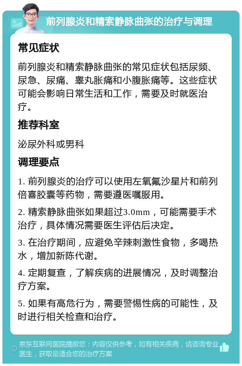 前列腺炎和精索静脉曲张的治疗与调理 常见症状 前列腺炎和精索静脉曲张的常见症状包括尿频、尿急、尿痛、睾丸胀痛和小腹胀痛等。这些症状可能会影响日常生活和工作，需要及时就医治疗。 推荐科室 泌尿外科或男科 调理要点 1. 前列腺炎的治疗可以使用左氧氟沙星片和前列倍喜胶囊等药物，需要遵医嘱服用。 2. 精索静脉曲张如果超过3.0mm，可能需要手术治疗，具体情况需要医生评估后决定。 3. 在治疗期间，应避免辛辣刺激性食物，多喝热水，增加新陈代谢。 4. 定期复查，了解疾病的进展情况，及时调整治疗方案。 5. 如果有高危行为，需要警惕性病的可能性，及时进行相关检查和治疗。