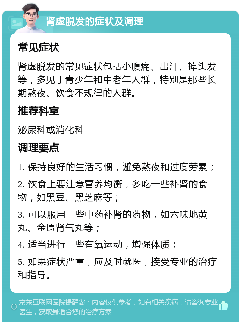 肾虚脱发的症状及调理 常见症状 肾虚脱发的常见症状包括小腹痛、出汗、掉头发等，多见于青少年和中老年人群，特别是那些长期熬夜、饮食不规律的人群。 推荐科室 泌尿科或消化科 调理要点 1. 保持良好的生活习惯，避免熬夜和过度劳累； 2. 饮食上要注意营养均衡，多吃一些补肾的食物，如黑豆、黑芝麻等； 3. 可以服用一些中药补肾的药物，如六味地黄丸、金匮肾气丸等； 4. 适当进行一些有氧运动，增强体质； 5. 如果症状严重，应及时就医，接受专业的治疗和指导。