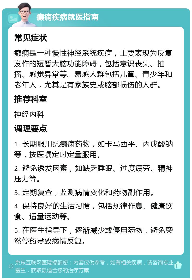 癫痫疾病就医指南 常见症状 癫痫是一种慢性神经系统疾病，主要表现为反复发作的短暂大脑功能障碍，包括意识丧失、抽搐、感觉异常等。易感人群包括儿童、青少年和老年人，尤其是有家族史或脑部损伤的人群。 推荐科室 神经内科 调理要点 1. 长期服用抗癫痫药物，如卡马西平、丙戊酸钠等，按医嘱定时定量服用。 2. 避免诱发因素，如缺乏睡眠、过度疲劳、精神压力等。 3. 定期复查，监测病情变化和药物副作用。 4. 保持良好的生活习惯，包括规律作息、健康饮食、适量运动等。 5. 在医生指导下，逐渐减少或停用药物，避免突然停药导致病情反复。