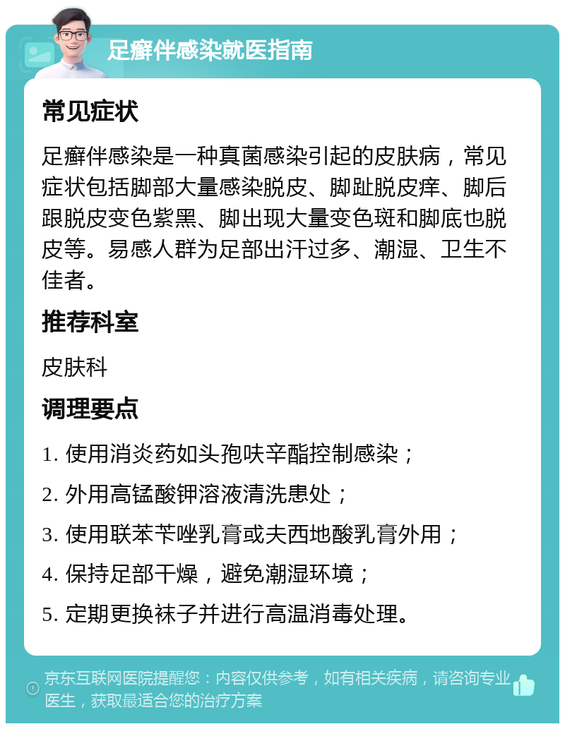 足癣伴感染就医指南 常见症状 足癣伴感染是一种真菌感染引起的皮肤病，常见症状包括脚部大量感染脱皮、脚趾脱皮痒、脚后跟脱皮变色紫黑、脚出现大量变色斑和脚底也脱皮等。易感人群为足部出汗过多、潮湿、卫生不佳者。 推荐科室 皮肤科 调理要点 1. 使用消炎药如头孢呋辛酯控制感染； 2. 外用高锰酸钾溶液清洗患处； 3. 使用联苯苄唑乳膏或夫西地酸乳膏外用； 4. 保持足部干燥，避免潮湿环境； 5. 定期更换袜子并进行高温消毒处理。