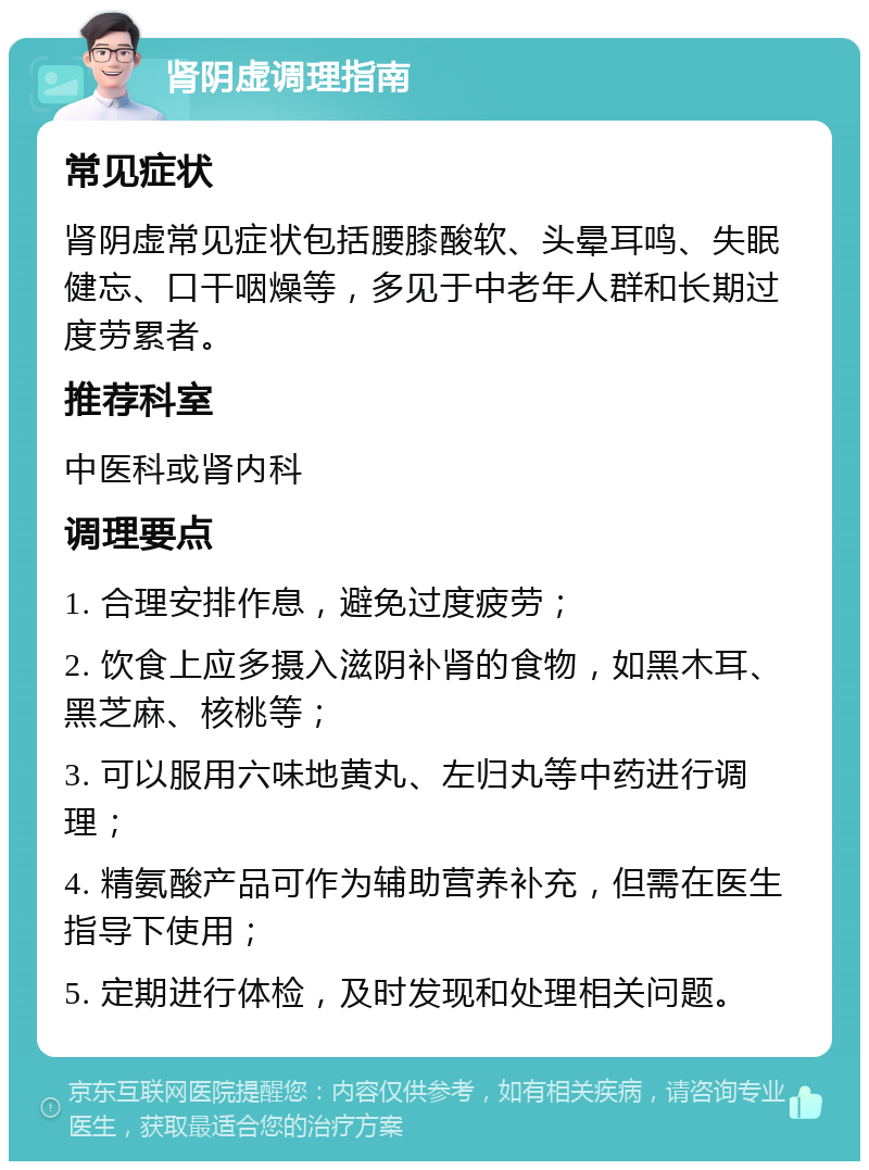 肾阴虚调理指南 常见症状 肾阴虚常见症状包括腰膝酸软、头晕耳鸣、失眠健忘、口干咽燥等，多见于中老年人群和长期过度劳累者。 推荐科室 中医科或肾内科 调理要点 1. 合理安排作息，避免过度疲劳； 2. 饮食上应多摄入滋阴补肾的食物，如黑木耳、黑芝麻、核桃等； 3. 可以服用六味地黄丸、左归丸等中药进行调理； 4. 精氨酸产品可作为辅助营养补充，但需在医生指导下使用； 5. 定期进行体检，及时发现和处理相关问题。