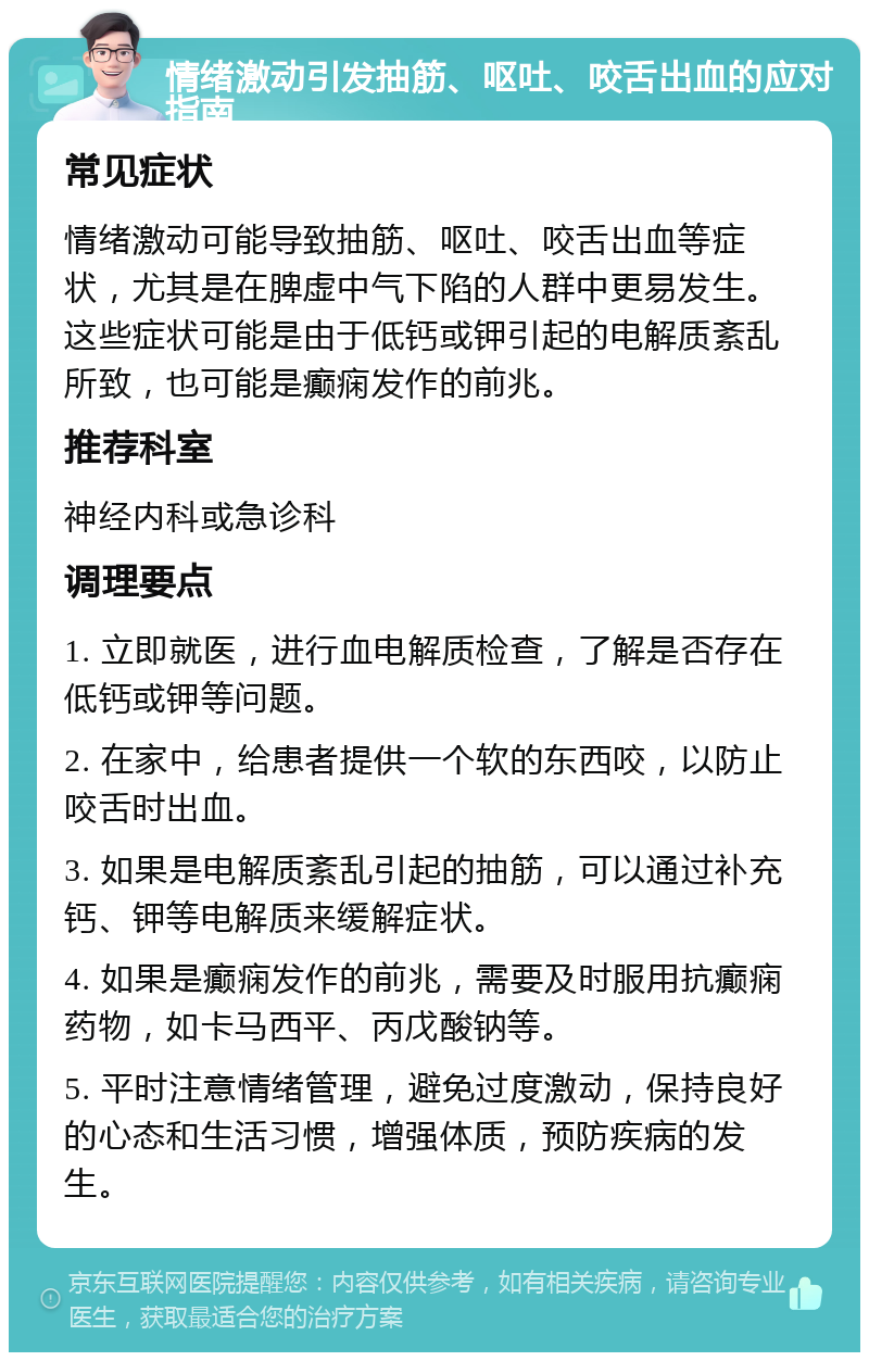 情绪激动引发抽筋、呕吐、咬舌出血的应对指南 常见症状 情绪激动可能导致抽筋、呕吐、咬舌出血等症状，尤其是在脾虚中气下陷的人群中更易发生。这些症状可能是由于低钙或钾引起的电解质紊乱所致，也可能是癫痫发作的前兆。 推荐科室 神经内科或急诊科 调理要点 1. 立即就医，进行血电解质检查，了解是否存在低钙或钾等问题。 2. 在家中，给患者提供一个软的东西咬，以防止咬舌时出血。 3. 如果是电解质紊乱引起的抽筋，可以通过补充钙、钾等电解质来缓解症状。 4. 如果是癫痫发作的前兆，需要及时服用抗癫痫药物，如卡马西平、丙戊酸钠等。 5. 平时注意情绪管理，避免过度激动，保持良好的心态和生活习惯，增强体质，预防疾病的发生。