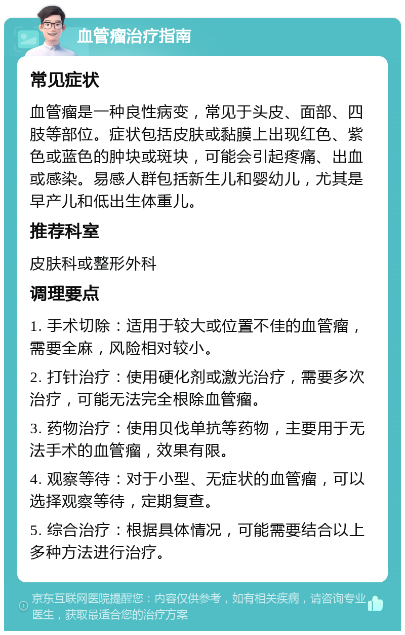 血管瘤治疗指南 常见症状 血管瘤是一种良性病变，常见于头皮、面部、四肢等部位。症状包括皮肤或黏膜上出现红色、紫色或蓝色的肿块或斑块，可能会引起疼痛、出血或感染。易感人群包括新生儿和婴幼儿，尤其是早产儿和低出生体重儿。 推荐科室 皮肤科或整形外科 调理要点 1. 手术切除：适用于较大或位置不佳的血管瘤，需要全麻，风险相对较小。 2. 打针治疗：使用硬化剂或激光治疗，需要多次治疗，可能无法完全根除血管瘤。 3. 药物治疗：使用贝伐单抗等药物，主要用于无法手术的血管瘤，效果有限。 4. 观察等待：对于小型、无症状的血管瘤，可以选择观察等待，定期复查。 5. 综合治疗：根据具体情况，可能需要结合以上多种方法进行治疗。