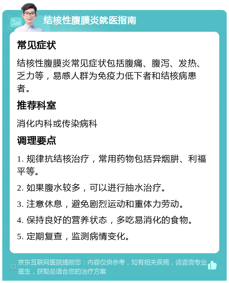 结核性腹膜炎就医指南 常见症状 结核性腹膜炎常见症状包括腹痛、腹泻、发热、乏力等，易感人群为免疫力低下者和结核病患者。 推荐科室 消化内科或传染病科 调理要点 1. 规律抗结核治疗，常用药物包括异烟肼、利福平等。 2. 如果腹水较多，可以进行抽水治疗。 3. 注意休息，避免剧烈运动和重体力劳动。 4. 保持良好的营养状态，多吃易消化的食物。 5. 定期复查，监测病情变化。