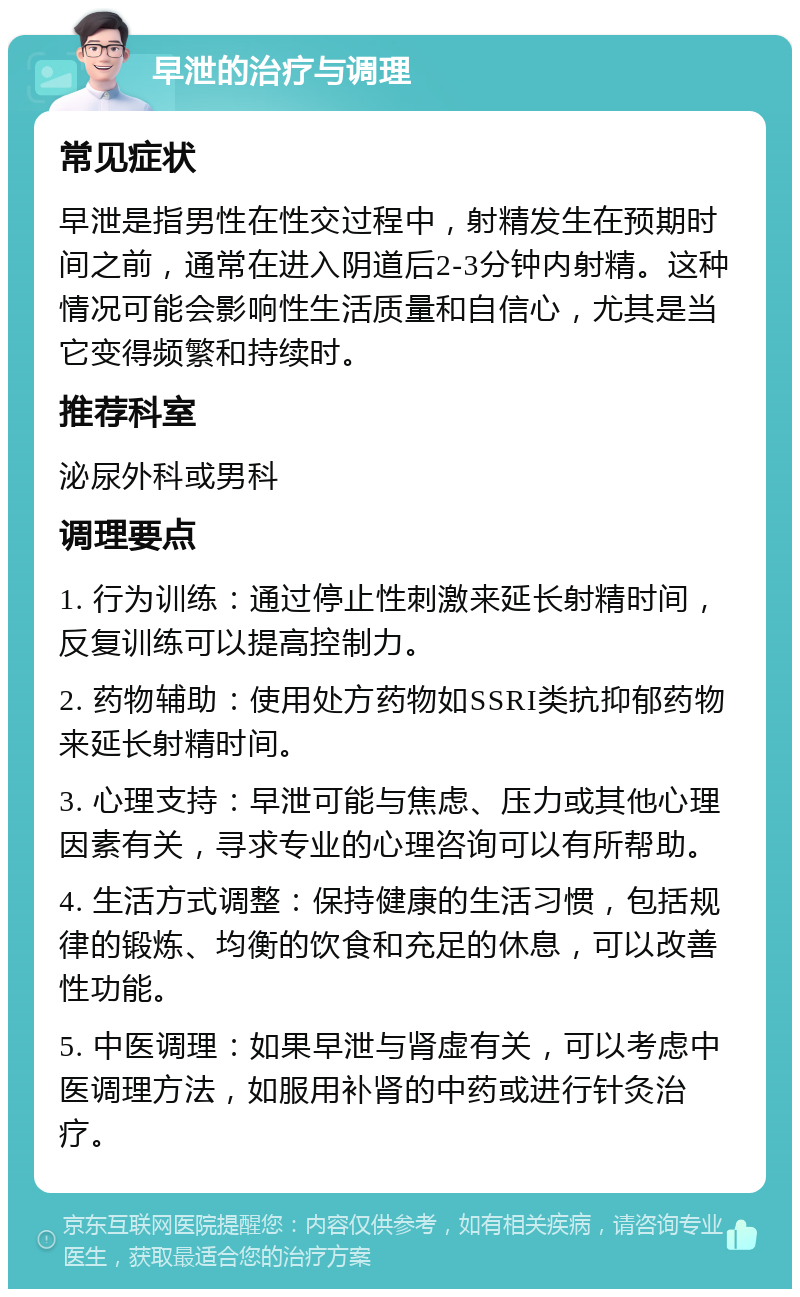 早泄的治疗与调理 常见症状 早泄是指男性在性交过程中，射精发生在预期时间之前，通常在进入阴道后2-3分钟内射精。这种情况可能会影响性生活质量和自信心，尤其是当它变得频繁和持续时。 推荐科室 泌尿外科或男科 调理要点 1. 行为训练：通过停止性刺激来延长射精时间，反复训练可以提高控制力。 2. 药物辅助：使用处方药物如SSRI类抗抑郁药物来延长射精时间。 3. 心理支持：早泄可能与焦虑、压力或其他心理因素有关，寻求专业的心理咨询可以有所帮助。 4. 生活方式调整：保持健康的生活习惯，包括规律的锻炼、均衡的饮食和充足的休息，可以改善性功能。 5. 中医调理：如果早泄与肾虚有关，可以考虑中医调理方法，如服用补肾的中药或进行针灸治疗。