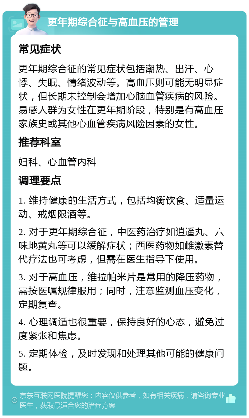 更年期综合征与高血压的管理 常见症状 更年期综合征的常见症状包括潮热、出汗、心悸、失眠、情绪波动等。高血压则可能无明显症状，但长期未控制会增加心脑血管疾病的风险。易感人群为女性在更年期阶段，特别是有高血压家族史或其他心血管疾病风险因素的女性。 推荐科室 妇科、心血管内科 调理要点 1. 维持健康的生活方式，包括均衡饮食、适量运动、戒烟限酒等。 2. 对于更年期综合征，中医药治疗如逍遥丸、六味地黄丸等可以缓解症状；西医药物如雌激素替代疗法也可考虑，但需在医生指导下使用。 3. 对于高血压，维拉帕米片是常用的降压药物，需按医嘱规律服用；同时，注意监测血压变化，定期复查。 4. 心理调适也很重要，保持良好的心态，避免过度紧张和焦虑。 5. 定期体检，及时发现和处理其他可能的健康问题。