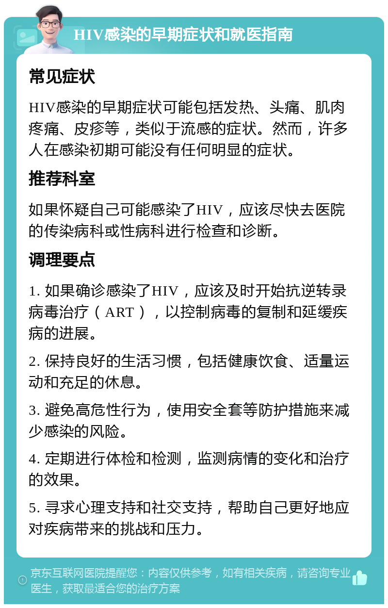 HIV感染的早期症状和就医指南 常见症状 HIV感染的早期症状可能包括发热、头痛、肌肉疼痛、皮疹等，类似于流感的症状。然而，许多人在感染初期可能没有任何明显的症状。 推荐科室 如果怀疑自己可能感染了HIV，应该尽快去医院的传染病科或性病科进行检查和诊断。 调理要点 1. 如果确诊感染了HIV，应该及时开始抗逆转录病毒治疗（ART），以控制病毒的复制和延缓疾病的进展。 2. 保持良好的生活习惯，包括健康饮食、适量运动和充足的休息。 3. 避免高危性行为，使用安全套等防护措施来减少感染的风险。 4. 定期进行体检和检测，监测病情的变化和治疗的效果。 5. 寻求心理支持和社交支持，帮助自己更好地应对疾病带来的挑战和压力。