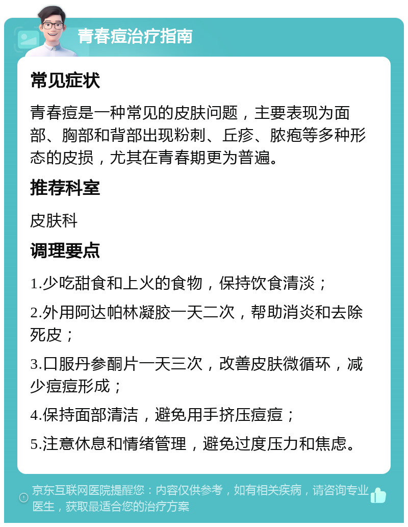 青春痘治疗指南 常见症状 青春痘是一种常见的皮肤问题，主要表现为面部、胸部和背部出现粉刺、丘疹、脓疱等多种形态的皮损，尤其在青春期更为普遍。 推荐科室 皮肤科 调理要点 1.少吃甜食和上火的食物，保持饮食清淡； 2.外用阿达帕林凝胶一天二次，帮助消炎和去除死皮； 3.口服丹参酮片一天三次，改善皮肤微循环，减少痘痘形成； 4.保持面部清洁，避免用手挤压痘痘； 5.注意休息和情绪管理，避免过度压力和焦虑。