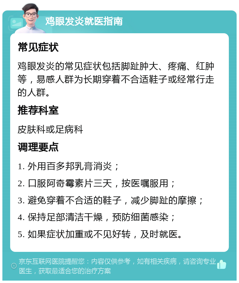 鸡眼发炎就医指南 常见症状 鸡眼发炎的常见症状包括脚趾肿大、疼痛、红肿等，易感人群为长期穿着不合适鞋子或经常行走的人群。 推荐科室 皮肤科或足病科 调理要点 1. 外用百多邦乳膏消炎； 2. 口服阿奇霉素片三天，按医嘱服用； 3. 避免穿着不合适的鞋子，减少脚趾的摩擦； 4. 保持足部清洁干燥，预防细菌感染； 5. 如果症状加重或不见好转，及时就医。