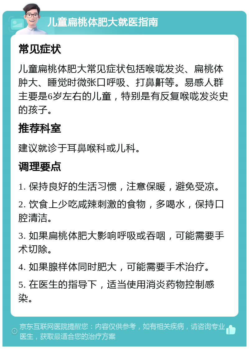 儿童扁桃体肥大就医指南 常见症状 儿童扁桃体肥大常见症状包括喉咙发炎、扁桃体肿大、睡觉时微张口呼吸、打鼻鼾等。易感人群主要是6岁左右的儿童，特别是有反复喉咙发炎史的孩子。 推荐科室 建议就诊于耳鼻喉科或儿科。 调理要点 1. 保持良好的生活习惯，注意保暖，避免受凉。 2. 饮食上少吃咸辣刺激的食物，多喝水，保持口腔清洁。 3. 如果扁桃体肥大影响呼吸或吞咽，可能需要手术切除。 4. 如果腺样体同时肥大，可能需要手术治疗。 5. 在医生的指导下，适当使用消炎药物控制感染。