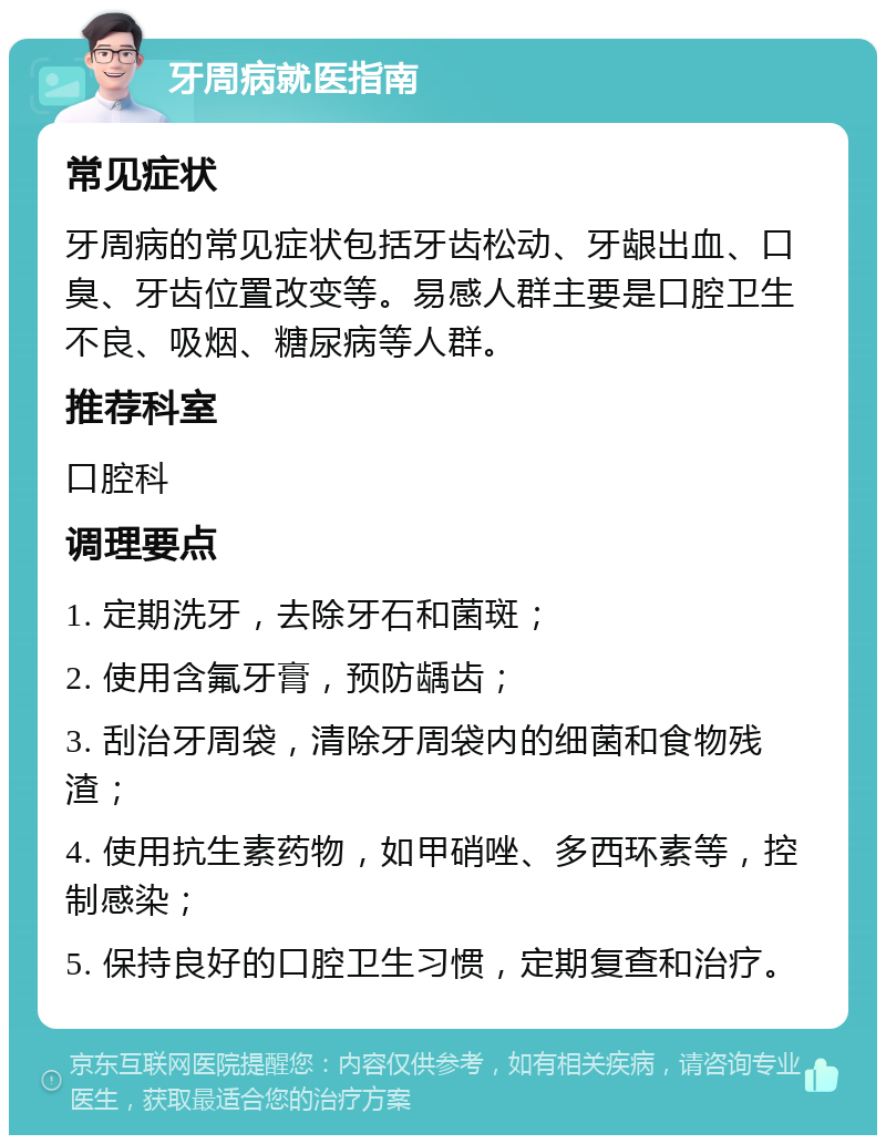 牙周病就医指南 常见症状 牙周病的常见症状包括牙齿松动、牙龈出血、口臭、牙齿位置改变等。易感人群主要是口腔卫生不良、吸烟、糖尿病等人群。 推荐科室 口腔科 调理要点 1. 定期洗牙，去除牙石和菌斑； 2. 使用含氟牙膏，预防龋齿； 3. 刮治牙周袋，清除牙周袋内的细菌和食物残渣； 4. 使用抗生素药物，如甲硝唑、多西环素等，控制感染； 5. 保持良好的口腔卫生习惯，定期复查和治疗。