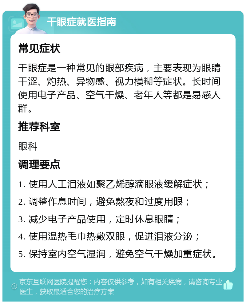 干眼症就医指南 常见症状 干眼症是一种常见的眼部疾病，主要表现为眼睛干涩、灼热、异物感、视力模糊等症状。长时间使用电子产品、空气干燥、老年人等都是易感人群。 推荐科室 眼科 调理要点 1. 使用人工泪液如聚乙烯醇滴眼液缓解症状； 2. 调整作息时间，避免熬夜和过度用眼； 3. 减少电子产品使用，定时休息眼睛； 4. 使用温热毛巾热敷双眼，促进泪液分泌； 5. 保持室内空气湿润，避免空气干燥加重症状。