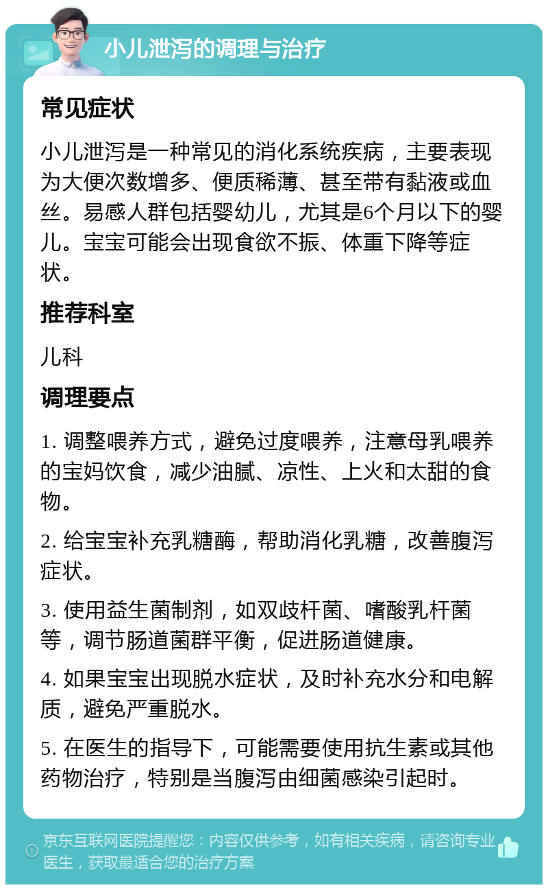 小儿泄泻的调理与治疗 常见症状 小儿泄泻是一种常见的消化系统疾病，主要表现为大便次数增多、便质稀薄、甚至带有黏液或血丝。易感人群包括婴幼儿，尤其是6个月以下的婴儿。宝宝可能会出现食欲不振、体重下降等症状。 推荐科室 儿科 调理要点 1. 调整喂养方式，避免过度喂养，注意母乳喂养的宝妈饮食，减少油腻、凉性、上火和太甜的食物。 2. 给宝宝补充乳糖酶，帮助消化乳糖，改善腹泻症状。 3. 使用益生菌制剂，如双歧杆菌、嗜酸乳杆菌等，调节肠道菌群平衡，促进肠道健康。 4. 如果宝宝出现脱水症状，及时补充水分和电解质，避免严重脱水。 5. 在医生的指导下，可能需要使用抗生素或其他药物治疗，特别是当腹泻由细菌感染引起时。