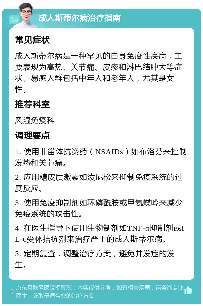 成人斯蒂尔病治疗指南 常见症状 成人斯蒂尔病是一种罕见的自身免疫性疾病，主要表现为高热、关节痛、皮疹和淋巴结肿大等症状。易感人群包括中年人和老年人，尤其是女性。 推荐科室 风湿免疫科 调理要点 1. 使用非甾体抗炎药（NSAIDs）如布洛芬来控制发热和关节痛。 2. 应用糖皮质激素如泼尼松来抑制免疫系统的过度反应。 3. 使用免疫抑制剂如环磷酰胺或甲氨蝶呤来减少免疫系统的攻击性。 4. 在医生指导下使用生物制剂如TNF-α抑制剂或IL-6受体拮抗剂来治疗严重的成人斯蒂尔病。 5. 定期复查，调整治疗方案，避免并发症的发生。