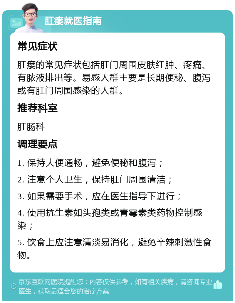 肛瘘就医指南 常见症状 肛瘘的常见症状包括肛门周围皮肤红肿、疼痛、有脓液排出等。易感人群主要是长期便秘、腹泻或有肛门周围感染的人群。 推荐科室 肛肠科 调理要点 1. 保持大便通畅，避免便秘和腹泻； 2. 注意个人卫生，保持肛门周围清洁； 3. 如果需要手术，应在医生指导下进行； 4. 使用抗生素如头孢类或青霉素类药物控制感染； 5. 饮食上应注意清淡易消化，避免辛辣刺激性食物。