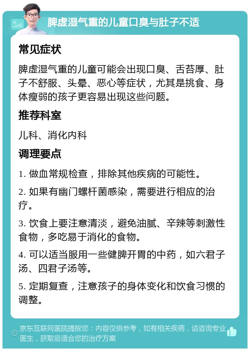 脾虚湿气重的儿童口臭与肚子不适 常见症状 脾虚湿气重的儿童可能会出现口臭、舌苔厚、肚子不舒服、头晕、恶心等症状，尤其是挑食、身体瘦弱的孩子更容易出现这些问题。 推荐科室 儿科、消化内科 调理要点 1. 做血常规检查，排除其他疾病的可能性。 2. 如果有幽门螺杆菌感染，需要进行相应的治疗。 3. 饮食上要注意清淡，避免油腻、辛辣等刺激性食物，多吃易于消化的食物。 4. 可以适当服用一些健脾开胃的中药，如六君子汤、四君子汤等。 5. 定期复查，注意孩子的身体变化和饮食习惯的调整。