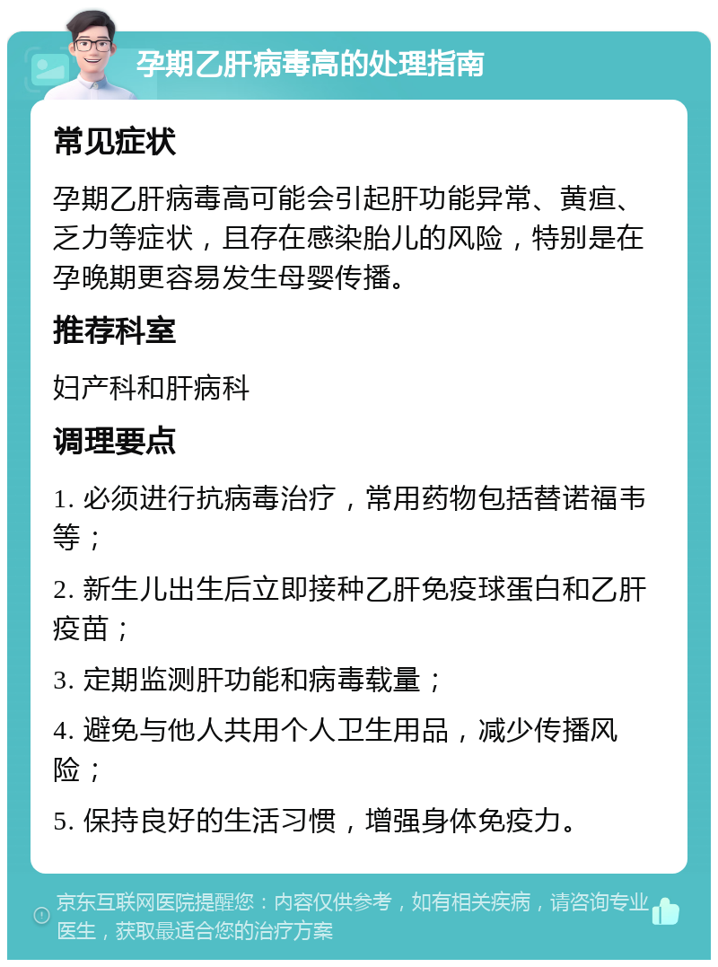 孕期乙肝病毒高的处理指南 常见症状 孕期乙肝病毒高可能会引起肝功能异常、黄疸、乏力等症状，且存在感染胎儿的风险，特别是在孕晚期更容易发生母婴传播。 推荐科室 妇产科和肝病科 调理要点 1. 必须进行抗病毒治疗，常用药物包括替诺福韦等； 2. 新生儿出生后立即接种乙肝免疫球蛋白和乙肝疫苗； 3. 定期监测肝功能和病毒载量； 4. 避免与他人共用个人卫生用品，减少传播风险； 5. 保持良好的生活习惯，增强身体免疫力。