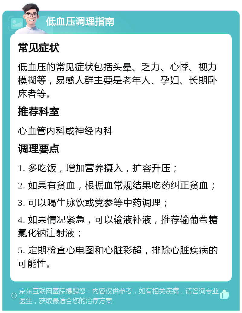 低血压调理指南 常见症状 低血压的常见症状包括头晕、乏力、心悸、视力模糊等，易感人群主要是老年人、孕妇、长期卧床者等。 推荐科室 心血管内科或神经内科 调理要点 1. 多吃饭，增加营养摄入，扩容升压； 2. 如果有贫血，根据血常规结果吃药纠正贫血； 3. 可以喝生脉饮或党参等中药调理； 4. 如果情况紧急，可以输液补液，推荐输葡萄糖氯化钠注射液； 5. 定期检查心电图和心脏彩超，排除心脏疾病的可能性。