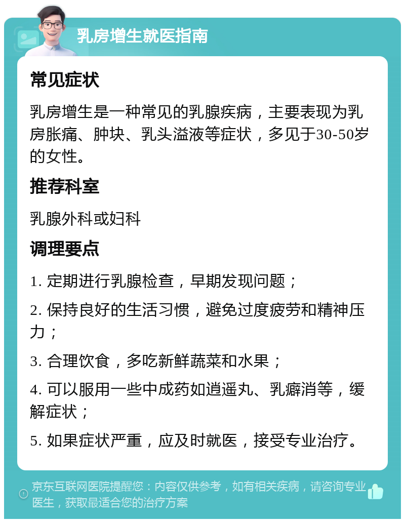 乳房增生就医指南 常见症状 乳房增生是一种常见的乳腺疾病，主要表现为乳房胀痛、肿块、乳头溢液等症状，多见于30-50岁的女性。 推荐科室 乳腺外科或妇科 调理要点 1. 定期进行乳腺检查，早期发现问题； 2. 保持良好的生活习惯，避免过度疲劳和精神压力； 3. 合理饮食，多吃新鲜蔬菜和水果； 4. 可以服用一些中成药如逍遥丸、乳癖消等，缓解症状； 5. 如果症状严重，应及时就医，接受专业治疗。