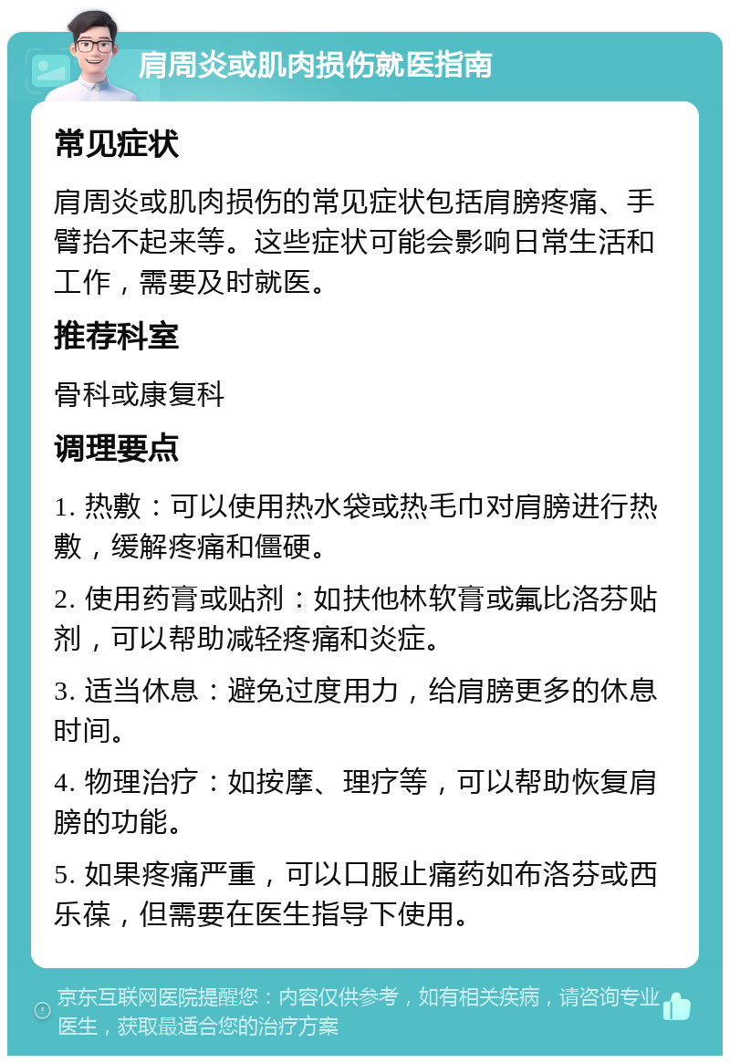 肩周炎或肌肉损伤就医指南 常见症状 肩周炎或肌肉损伤的常见症状包括肩膀疼痛、手臂抬不起来等。这些症状可能会影响日常生活和工作，需要及时就医。 推荐科室 骨科或康复科 调理要点 1. 热敷：可以使用热水袋或热毛巾对肩膀进行热敷，缓解疼痛和僵硬。 2. 使用药膏或贴剂：如扶他林软膏或氟比洛芬贴剂，可以帮助减轻疼痛和炎症。 3. 适当休息：避免过度用力，给肩膀更多的休息时间。 4. 物理治疗：如按摩、理疗等，可以帮助恢复肩膀的功能。 5. 如果疼痛严重，可以口服止痛药如布洛芬或西乐葆，但需要在医生指导下使用。