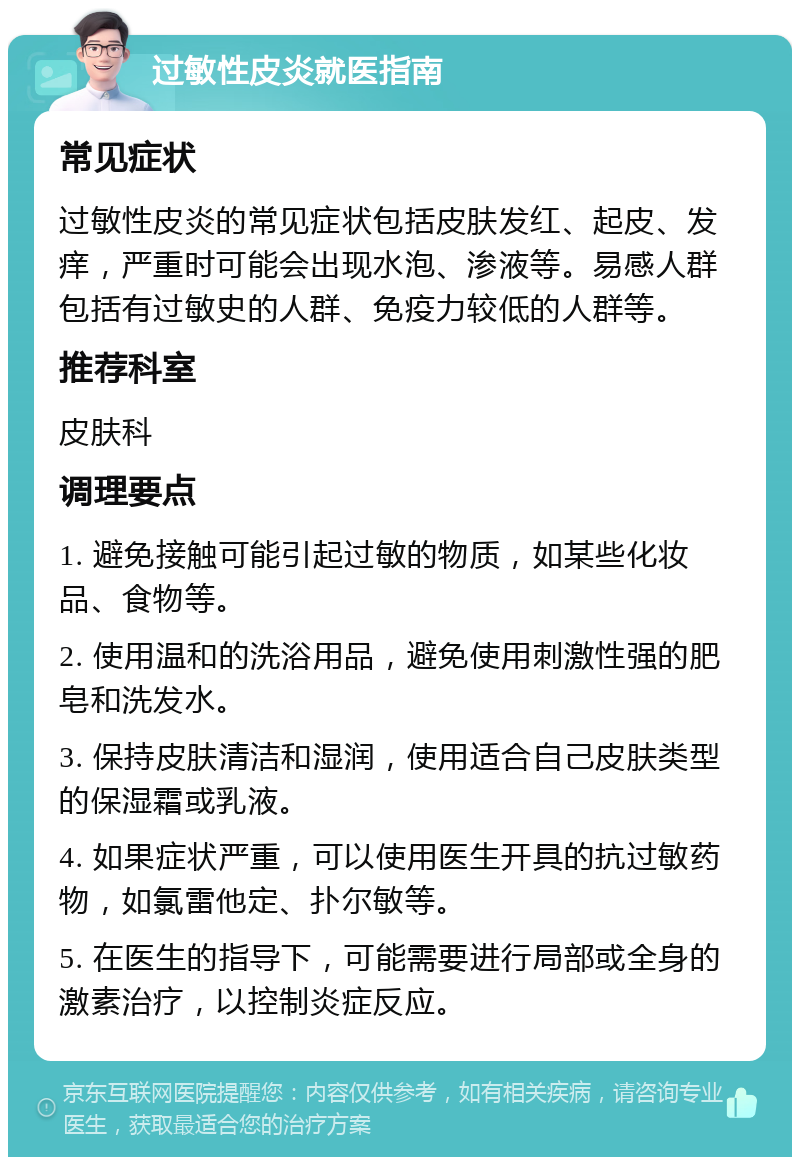 过敏性皮炎就医指南 常见症状 过敏性皮炎的常见症状包括皮肤发红、起皮、发痒，严重时可能会出现水泡、渗液等。易感人群包括有过敏史的人群、免疫力较低的人群等。 推荐科室 皮肤科 调理要点 1. 避免接触可能引起过敏的物质，如某些化妆品、食物等。 2. 使用温和的洗浴用品，避免使用刺激性强的肥皂和洗发水。 3. 保持皮肤清洁和湿润，使用适合自己皮肤类型的保湿霜或乳液。 4. 如果症状严重，可以使用医生开具的抗过敏药物，如氯雷他定、扑尔敏等。 5. 在医生的指导下，可能需要进行局部或全身的激素治疗，以控制炎症反应。