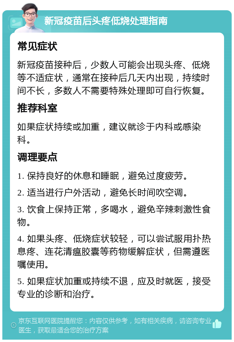 新冠疫苗后头疼低烧处理指南 常见症状 新冠疫苗接种后，少数人可能会出现头疼、低烧等不适症状，通常在接种后几天内出现，持续时间不长，多数人不需要特殊处理即可自行恢复。 推荐科室 如果症状持续或加重，建议就诊于内科或感染科。 调理要点 1. 保持良好的休息和睡眠，避免过度疲劳。 2. 适当进行户外活动，避免长时间吹空调。 3. 饮食上保持正常，多喝水，避免辛辣刺激性食物。 4. 如果头疼、低烧症状较轻，可以尝试服用扑热息疼、连花清瘟胶囊等药物缓解症状，但需遵医嘱使用。 5. 如果症状加重或持续不退，应及时就医，接受专业的诊断和治疗。